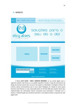 52 
Manual de Identidade Visual (EAlvesWGD) 
E. WEBSITE 
A Marca ELCY ALVES – WEB E GRÁFICO DESIGNER, na sua versão digital, para o segmento website, não limita-se a um padrão específico, ficando a cargo dos profissionais de design da empresa voarem alto, no que se diz respeito a criatividade e montagem artística. No entanto, apenas recomendamos que as cores sejam fidedignas em relação às outras peças descritas neste Manual, ou seja, observação plena no formato RGB para projetos deste tipo; implementação das informações básicas necessárias para localização e interação com o cliente; e implementação das assinaturas (primária e secundária) sempre à esquerda de cada página web.  