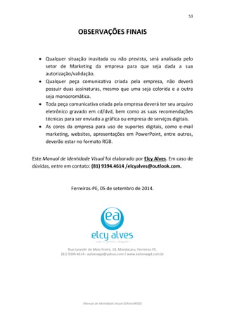 53 
Manual de Identidade Visual (EAlvesWGD) 
OBSERVAÇÕES FINAIS 
 Qualquer situação inusitada ou não prevista, será analisada pelo setor de Marketing da empresa para que seja dada a sua autorização/validação. 
 Qualquer peça comunicativa criada pela empresa, não deverá possuir duas assinaturas, mesmo que uma seja colorida e a outra seja monocromática. 
 Toda peça comunicativa criada pela empresa deverá ter seu arquivo eletrônico gravado em cd/dvd, bem como as suas recomendações técnicas para ser enviado a gráfica ou empresa de serviços digitais. 
 As cores da empresa para uso de suportes digitais, como e-mail marketing, websites, apresentações em PowerPoint, entre outros, deverão estar no formato RGB. 
Este Manual de Identidade Visual foi elaborado por Elcy Alves. Em caso de dúvidas, entre em contato: (81) 9394.4614 /elcyalves@outlook.com. 
Ferreiros-PE, 05 de setembro de 2014. 
Rua Jurandir de Melo Freire, 18, Mandacaru, Ferreiros-PE. 
(81) 9394.4614 - ealveswgd@yahoo.com / www.ealveswgd.com.br 