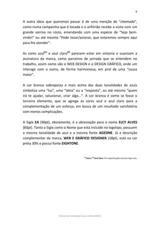 6 
Manual de Identidade Visual (EAlvesWGD) 
A outra ideia que queremos passar é de uma menção de “chamado”, como numa campainha que é tocada e o anfitrião recebe a visita com um grande sorriso no rosto, emendando com uma espécie de “Seja bem- vindo!” ou até mesmo “Pode tocar/acionar, que estaremos sempre aqui para lhe atender”. 
As cores azul(1) e azul claro(2) parecem estar em sintonia e suavizam a assinatura da marca, como parceiros de jornada que se entendem no trabalho, assim como são o WEB DESIGN e o DESIGN GRÁFICO, onde um interage com o outro, de forma harmoniosa, em prol de uma “causa maior”. 
A cor branca sobreposta e mais acima das duas tonalidades de azuis simboliza uma “luz”, uma “ideia” ou a “resposta”, ou até mesmo “quem irá te ajudar, solucionar, criar algo...”. A cor branca é como se fosse o terceiro elemento, que se agrega as cores azul e azul claro para a complementação de um esforço, em busca de um resultado satisfatório com menos complicações. 
A Sigla EA (90pt), obviamente, é a abreviação para o nome ELCY ALVES (60pt). Tanto a Sigla como o Nome que está incluído no logotipo, possuem a mesma tonalidade de azul e a mesma fonte AGEONE. Já a descrição complementar da marca, WEB E GRÁFICO DESIGNER (18pt), está na cor preta 30% e possui fonte EIGHTONE. 
(1) Azul e (2) Azul Claro: Ver especificações técnicas logo mais. 
 