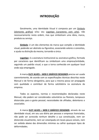 7 
Manual de Identidade Visual (EAlvesWGD) 
INTRODUÇÃO 
Geralmente, uma Identidade Visual é composta por um Símbolo (elemento gráfico) e/ou seu Logotipo (caracteres com arte), não necessariamente nesta ordem, mas que simbolizam uma ideia, marca, produto ou serviço. 
Símbolo: é um dos elementos da marca que compõe a identidade visual, podendo ser abstrato ou figurativo, associando valores e conceitos, e ajuda na distinção da mesma, tornando-a única. 
Logotipo: é a assinatura institucional ou assinatura gráfica, formada por caracteres que identificam ou simbolizam uma empresa/entidade, seguindo um padrão visual, o que o torna conhecido em qualquer local onde seja empregado. 
A marca ELCY ALVES – WEB E GRÁFICO DESIGNER precisa ser usada coerentemente, de acordo com as especificações técnicas descritas neste Manual e de forma obrigatória, para que a mesma possa ser propagada com qualidade e contribuir de forma satisfatória na assinatura da empresa. 
Todos os aspectos, normas e recomendações declaradas neste Manual, não podem ser considerados voluntários ou flexíveis, tampouco distorcidas para o gosto pessoal, necessidades de afiliadas, detentores e associados. 
A marca ELCY ALVES – WEB E GRÁFICO DESIGNER, através da sua identidade visual, em seu uso diário por pessoas e empresas licenciadas, não pode ser acrescida nenhum detalhe a sua constituição, nem ser distorcida visualmente, nem ser estampada em locais pouco visíveis, nem ser exibida abaixo das dimensões mínimas ou sofrer quaisquer tipos de deformidades.  