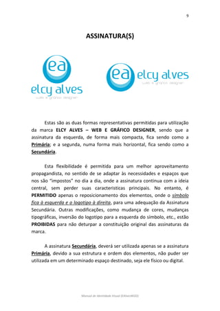 9 
Manual de Identidade Visual (EAlvesWGD) 
ASSINATURA(S) 
Estas são as duas formas representativas permitidas para utilização da marca ELCY ALVES – WEB E GRÁFICO DESIGNER, sendo que a assinatura da esquerda, de forma mais compacta, fica sendo como a Primária; e a segunda, numa forma mais horizontal, fica sendo como a Secundária. 
Esta flexibilidade é permitida para um melhor aproveitamento propagandista, no sentido de se adaptar às necessidades e espaços que nos são “impostos” no dia a dia, onde a assinatura continua com a ideia central, sem perder suas caracteristicas principais. No entanto, é PERMITIDO apenas o reposicionamento dos elementos, onde o símbolo fica à esquerda e o logotipo à direita, para uma adequação da Assinatura Secundária. Outras modificações, como mudança de cores, mudanças tipográficas, inversão do logotipo para a esquerda do símbolo, etc., estão PROIBIDAS para não deturpar a constituição original das assinaturas da marca. 
A assinatura Secundária, deverá ser utilizada apenas se a assinatura Primária, devido a sua estrutura e ordem dos elementos, não puder ser utilizada em um determinado espaço destinado, seja ele físico ou digital. 
 
