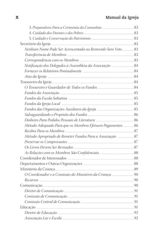 Designer
EditorTexto
C.Qualidade
Depto.Arte
23593ManualdaIgreja2010
X Manual da Igreja
3. Preparativos Para a Cerimônia da Comunhão ....................................................................... 83
4. Cuidado dos Doentes e dos Pobres ............................................................................................................... 83
5. Cuidado e Conservação do Patrimônio ............................................................................................... 83
Secretário da Igreja ...................................................................................................................................................................................................83
Nenhum Nome Pode Ser Acrescentado ou Removido Sem Voto ......................... 83
Transferência de Membros ..................................................................................................................................................... 83
Correspondência com os Membros .......................................................................................................................... 83
Notificação dos Delegados à Assembleia da Associação ...................................................84
Fornecer os Relatórios Pontualmente ...................................................................................................................84
Atas da Igreja ..................................................................................................................................................................................................84
Tesoureiro da Igreja ................................................................................................................................................................................................ 84
O Tesoureiro é Guardador de Todos os Fundos .................................................................................84
Fundos da Associação .....................................................................................................................................................................85
Fundos da Escola Sabatina ....................................................................................................................................................85
Fundos da Igreja Local ...................................................................................................................................................................85
Fundos das Organizações Auxiliares da Igreja ...................................................................................85
Salvaguardando o Propósito dos Fundos .......................................................................................................86
Dinheiro Para Pedidos Pessoais de Literatura ......................................................................................86
Método Adequado Para que os Membros Efetuem Pagamentos ........................86
Recibos Para os Membros .......................................................................................................................................................... 87
Método Apropriado de Remeter Fundos Para a Associação ...................................... 87
Preservar os Comprovantes .................................................................................................................................................... 87
Os Livros Devem Ser Revisados ...................................................................................................................................... 87
As Relações com os Membros São Confidenciais ............................................................................88
Coordenador de Interessados ..............................................................................................................................................................88
Departamentos e Outras Organizações ........................................................................................................................88
Ministério da Criança ........................................................................................................................................................................................89
O Coordenador e a Comissão do Ministério da Criança .................................................90
Recursos ....................................................................................................................................................................................................................90
Comunicação ..................................................................................................................................................................................................................... 90
Diretor de Comunicação .............................................................................................................................................................91
Comissão de Comunicação .....................................................................................................................................................91
Comissão Central de Comunicação ........................................................................................................................91
Educação ......................................................................................................................................................................................................................................91
Diretor de Educação .......................................................................................................................................................................... 92
Associação Lar e Escola ................................................................................................................................................................ 92
 