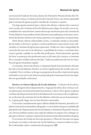 Designer
EditorTexto
C.Qualidade
Depto.Arte
23593ManualdaIgreja2010
100 Manual da Igreja
secretário do Fundo de Inversão, diretor do Ministério Pessoal, diretor dos Mi-
nistério da Criança e/o diretor da Escola Cristã de Férias, um ancião (apontado
pela Comissão da Igreja ou pelo Conselho de Anciãos) e o pastor.
Tão logo quanto possível após a eleição dos oficiais, o diretor deve convocar
uma reunião da Comissão da Escola Sabatina para eleger, de acordo com as ne-
cessidadesdasváriasdivisões,outrosoficiaisquenãofazempartedaComissãoda
EscolaSabatina. Essespodemincluir diretoresassociadospara asdivisões,secre-
táriosdasdivisões,diretoresdemúsica,pianistase/ouorganistaserecepcionistas.
Além desses oficiais relacionados acima, a comissão estuda as necessida-
des de todas as divisões e grupos e nomeia professores cujos nomes serão sub-
metidos à Comissão da Igreja para aprovação. Tendo em vista a integridade do
currículo da Lição da Escola Sabatina e a qualidade do ensino, a comissão deve
exercer grande cuidado na escolha dos professores. Particularmente, quando
for fazer a nomeação dos professores para as divisões das crianças, a comissão
deve consultar os líderes dessas divisões. Todos os professores devem ser mem-
bros da igreja em posição regular.
A comissão, através do diretor, é responsável pelo funcionamento eficiente
de toda a Escola Sabatina. Ela deve se reunir regularmente de acordo com a ne-
cessidade. Deve certificar-se de que os programas de auxílio e materiais de apoio,
incluindo a Lição da Escola Sabatina preparada pela Associação Geral, são supri-
dos em quantidades suficientes.
Diretor e os Outros Oficiais da Escola Sabatina – O diretor da Escola Sa-
batina é o dirigente desse departamento e, logo que for eleito, deve começar a fa-
zer planos para seu funcionamento harmonioso e eficaz. Deve apoiar os planos
e ênfases do Departamento de Escola Sabatina da Associação e deve implemen-
tar as decisões da comissão da Escola Sabatina referentes ao seu funcionamen-
to. A igreja pode eleger um ou mais diretores associados.
Osecretário,imediatamenteapósoúltimosábadodotrimestre,preencheore-
latório trimestral no formulário adequado e o envia dentro do prazo estabelecido
pelodiretordoDepartamentodeEscolaSabatinaeMinistérioPessoaldaAssocia-
ção. Deverá também manter uma cópia do relatório no arquivo fixo, entregar có-
piasparaodiretoreopastoreapresentá-lonumareuniãoadministrativadaigreja.
O secretário do Fundo de Inversão promove o Plano de Inversão em apoio
às missões em todas as divisões da Escola Sabatina e conserva todos os mem-
bros informados sobre o andamento do programa. 96
 