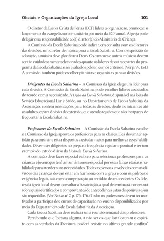 23593ManualdaIgreja2010
Designer
EditorTexto
C.Qualidade
Depto.Arte
Oficiais e Organizações da Igreja Local 101
O diretor da Escola Cristã de Férias (ECF) lidera a organização, promoção o
lançamento do evangelismo comunitário por meio da ECF anual. A igreja pode
delegar essa responsabilidade ao(à) diretor(a) do Ministério da Criança.
A Comissão da Escola Sabatina pode indicar, em consulta com os diretores
das divisões, um diretor de música para a Escola Sabatina. Como expressão de
adoração, a música deve glorificar a Deus. Os cantores e outros músicos devem
ser tão cuidadosamente selecionados quanto os líderes de outras partes do pro-
grama da Escola Sabatina e ser avaliados pelos mesmos critérios. (Ver p. 97, 151.)
A comissão também pode escolher pianistas e organistas para as divisões.
Dirigentes da Escola Sabatina – A Comissão da Igreja elege um líder para
cada divisão. A Comissão da Escola Sabatina pode escolher líderes associados
de acordo com a necessidade. A Lição da Escola Sabatina, disponível nas lojas do
Serviço Educacional Lar e Saúde, ou no Departamento de Escola Sabatina da
Associação, contém orientações para todas as divisões, desde os iniciantes até
os adultos, e para divisão de extensão, que atende aqueles que são incapazes de
frequentar a Escola Sabatina.
Professores da Escola Sabatina – A Comissão da Escola Sabatina escolhe
e a Comissão da Igreja aprova os professores para as classes. Eles devem ter ap-
tidão para ensinar e estar dispostos a estudar meios para melhorar essas habili-
dades. Devem ser diligentes no preparo, frequência regular e pontual e ser um
exemplo do estudo diário da Lição da Escola Sabatina.
A comissão deve fazer especial esforço para selecionar professores para as
crianças e jovens que tenham um interesse especial por essas faixas etárias e ha-
bilidade para atender suas necessidades. Todas as pessoas envolvidas com as di-
visões das crianças devem estar em harmonia com a igreja e com os padrões e
exigências legais, tais como comprovação ou certidão de antecedentes. Os líde-
res da igreja local devem consultar a Associação, a qual determinará e orientará
sobre quais certificados e comprovantes de antecedentes estão disponíveis e/ou
são requeridos. (Ver Notas nº 7, p. 175, 176.) Todos os professores devem ser mo-
tivados a participar dos cursos de capacitação no ensino disponibilizados por
meio do Departamento de Escola Sabatina da Associação.
Cada Escola Sabatina deve realizar uma reunião semanal dos professores.
Percebendo que “pessoa alguma, a não ser os que fortaleceram o espíri-
to com as verdades da Escritura, poderá resistir no último grande conflito”
 