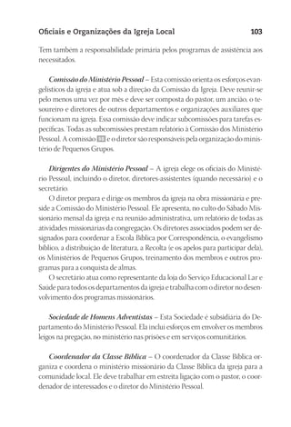 23593ManualdaIgreja2010
Designer
EditorTexto
C.Qualidade
Depto.Arte
Oficiais e Organizações da Igreja Local 103
Tem também a responsabilidade primária pelos programas de assistência aos
necessitados.
Comissão do Ministério Pessoal – Esta comissão orienta os esforços evan-
gelísticos da igreja e atua sob a direção da Comissão da Igreja. Deve reunir-se
pelo menos uma vez por mês e deve ser composta do pastor, um ancião, o te-
soureiro e diretores de outros departamentos e organizações auxiliares que
funcionam na igreja. Essa comissão deve indicar subcomissões para tarefas es-
pecíficas. Todas as subcomissões prestam relatório à Comissão dos Ministério
Pessoal. A comissão 98 e o diretor são responsáveis pela organização do minis-
tério de Pequenos Grupos.
Dirigentes do Ministério Pessoal – A igreja elege os oficiais do Ministé-
rio Pessoal, incluindo o diretor, diretores-assistentes (quando necessário) e o
secretário.
O diretor prepara e dirige os membros da igreja na obra missionária e pre-
side a Comissão do Ministério Pessoal. Ele apresenta, no culto do Sábado Mis-
sionário mensal da igreja e na reunião administrativa, um relatório de todas as
atividades missionárias da congregação. Os diretores associados podem ser de-
signados para coordenar a Escola Bíblica por Correspondência, o evangelismo
bíblico, a distribuição de literatura, a Recolta (e os apelos para participar dela),
os Ministérios de Pequenos Grupos, treinamento dos membros e outros pro-
gramas para a conquista de almas.
O secretário atua como representante da loja do Serviço Educacional Lar e
Saúde para todos os departamentos da igreja e trabalha com o diretor no desen-
volvimento dos programas missionários.
Sociedade de Homens Adventistas – Esta Sociedade é subsidiária do De-
partamento do Ministério Pessoal. Ela inclui esforços em envolver os membros
leigos na pregação, no ministério nas prisões e em serviços comunitários.
Coordenador da Classe Bíblica – O coordenador da Classe Bíblica or-
ganiza e coordena o ministério missionário da Classe Bíblica da igreja para a
comunidade local. Ele deve trabalhar em estreita ligação com o pastor, o coor-
denador de interessados e o diretor do Ministério Pessoal.
 