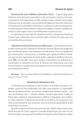 Designer
EditorTexto
C.Qualidade
Depto.Arte
23593ManualdaIgreja2010
104 Manual da Igreja
Diretor(a) da Ação Solidária Adventista (ASA) – A igreja elege um(a)
diretor(a), um(a) diretor(a) associado(a) (se for necessário) e um(a) secretário(a)-
-tesoureiro(a). Essa organização recolhe e prepara roupa, comida e outros supri-
mentos para os necessitados e atua estreitamente ligada aos diáconos e diaconisas.
O Ministério de Ação Solidária Adventista, no entanto, envolve mais do que pres-
tar ajuda material. Inclui também a educação de adultos, visitação, trabalhos do-
mésticos, enfermagem caseira, aconselhamento e outros serviços.
Se a igreja possui um centro de assistência social, a Comissão do Ministério
Pessoal é que a administra. Essa comissão indica o diretor do centro, que será
um membro dessa comissão.
MinistérioemFavordePessoascomDeficiências– Esse ministério funcio-
na sob a orientação da Comissão do Ministério Pessoal e desenvolve programas
para membros da igreja e outras pessoas com deficiências. Deve criar programas
para testemunhar a essas pessoas, recomendar que a igreja providencie instala-
ções que tornem a igreja mais acessível, ajudar a solucionar problemas de trans-
porte 99 e recomendar meios para envolver os membros com deficiências. O
coordenador do Ministério em Favor de Pessoas com Deficiências atua como
elo entre a igreja e as organizações que proveem serviços em favor dos portado-
res de deficiências físicas.
Recursos – Para recursos sobre Escola Sabatina e Ministério Pessoal, ver
Notas, nº 13, p. 177, 178.
Ministério de Mordomia Cristã
O Ministério de Mordomia Cristã incentiva os membros da igreja a res-
ponder à graça de Deus dedicando a Ele tudo o que possuem. A responsabili-
dade da mordomia envolve mais do que simplesmente dinheiro. Inclui – mas
não está limitada a isso – o devido cuidado e uso do corpo, mente, tempo, ta-
lentos, dons espirituais, relacionamentos, influência, linguagem, meio ambien-
te e bens materiais. O departamento auxilia os membros em sua parceria com
Deus na terminação de Sua missão por meio da utilização apropriada de todos
os Seus dons e recursos.
Quando o Espírito de Deus toma posse da vida, “aqueles cujo coração trans-
borda do amor de Cristo, seguirão o exemplo dAquele que, por amor de nós,
Se tornou pobre, para que por Sua pobreza enriquecêssemos. Dinheiro, tempo,
 