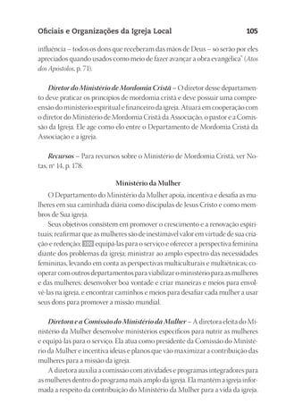 23593ManualdaIgreja2010
Designer
EditorTexto
C.Qualidade
Depto.Arte
Oficiais e Organizações da Igreja Local 105
influência – todos os dons que receberam das mãos de Deus – só serão por eles
apreciados quando usados como meio de fazer avançar a obra evangélica” (Atos
dos Apóstolos, p. 71).
Diretor do Ministério de Mordomia Cristã – O diretor desse departamen-
to deve praticar os princípios de mordomia cristã e deve possuir uma compre-
ensão do ministério espiritual e financeiro da igreja. Atuará em cooperação com
o diretor do Ministério de Mordomia Cristã da Associação, o pastor e a Comis-
são da Igreja. Ele age como elo entre o Departamento de Mordomia Cristã da
Associação e a igreja.
Recursos – Para recursos sobre o Ministério de Mordomia Cristã, ver No-
tas, nº 14, p. 178.
Ministério da Mulher
O Departamento do Ministério da Mulher apoia, incentiva e desafia as mu-
lheres em sua caminhada diária como discípulas de Jesus Cristo e como mem-
bros de Sua igreja.
Seus objetivos consistem em promover o crescimento e a renovação espiri-
tuais; reafirmar que as mulheres são de inestimável valor em virtude de sua cria-
ção e redenção; 100 equipá-las para o serviço e oferecer a perspectiva feminina
diante dos problemas da igreja; ministrar ao amplo espectro das necessidades
femininas, levando em conta as perspectivas multiculturais e multiétnicas; co-
operar com outros departamentos para viabilizar o ministério para as mulheres
e das mulheres; desenvolver boa vontade e criar maneiras e meios para envol-
vê-las na igreja, e encontrar caminhos e meios para desafiar cada mulher a usar
seus dons para promover a missão mundial.
Diretora e a Comissão do Ministério da Mulher – A diretora eleita do Mi-
nistério da Mulher desenvolve ministérios específicos para nutrir as mulheres
e equipá-las para o serviço. Ela atua como presidente da Comissão do Ministé-
rio da Mulher e incentiva ideias e planos que vão maximizar a contribuição das
mulheres para a missão da igreja.
A diretora auxilia a comissão com atividades e programas integradores para
as mulheres dentro do programa mais amplo da igreja. Ela mantém a igreja infor-
mada a respeito da contribuição do Ministério da Mulher para a vida da igreja.
 