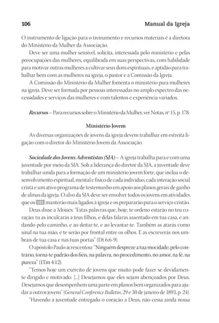 Designer
EditorTexto
C.Qualidade
Depto.Arte
23593ManualdaIgreja2010
106 Manual da Igreja
O instrumento de ligação para o treinamento e recursos materiais é a diretora
do Ministério da Mulher da Associação.
Deve ser uma mulher sensível, solícita, interessada pelo ministério e pelas
preocupações das mulheres, equilibrada em suas perspectivas, com habilidade
para motivar outras mulheres a cultivar seus dons espirituais, e aptidão para tra-
balhar bem com as mulheres na igreja, o pastor e a Comissão da Igreja.
A Comissão do Ministério da Mulher fomenta o ministério para mulheres
na igreja. Deve ser formada por pessoas interessadas no amplo espectro das ne-
cessidades e serviços das mulheres e com talentos e experiência variados.
Recursos–PararecursossobreoMinistériodaMulher,verNotas,nº15,p.178.
Ministério Jovem
As diversas organizações de jovens da igreja devem trabalhar em estreita li-
gação com o diretor do Ministério Jovem da Associação.
Sociedade dos Jovens Adventistas (SJA) – A igreja trabalha para e com uma
juventude por meio da SJA. Sob a liderança do diretor da SJA, a juventude deve
trabalhar unida para a formação de um ministério jovem forte, que inclua o de-
senvolvimento espiritual, mental e físico de cada indivíduo, cada interação social
cristã e um ativo programa de testemunho em apoio aos planos gerais de ganho
de almas da igreja. O alvo da SJA deve ser envolver todos os jovens em atividades
que os 101 manterão mais ligados à igreja e os prepararão para o serviço cristão.
Deus disse a Moisés: “Estas palavras que, hoje, te ordeno estarão no teu co-
ração; tu as inculcarás a teus filhos, e delas falarás assentado em tua casa, e an-
dando pelo caminho, e ao deitar-te, e ao levantar-te. Também as atarás como
sinal na tua mão, e te serão por frontal entre os olhos. E as escreverás nos um-
brais de tua casa e nas tuas portas” (Dt 6:6-9).
O apóstolo Paulo acrescentou: “Ninguém despreze a tua mocidade; pelo con-
trário, torna-te padrão dos fiéis, na palavra, no procedimento, no amor, na fé, na
pureza” (1Tm 4:12).
“Temos hoje um exército de jovens que muito pode fazer se devidamen-
te dirigido e motivado. [...] Desejamos que eles sejam abençoados por Deus.
Desejamos que desempenhem uma parte em planos bem organizados para aju-
dar a outros jovens” (General Conference Bulletin, 29 e 30 de janeiro de 1893, p. 24).
“Havendo a juventude entregado o coração a Deus, não cessa ainda nossa
 