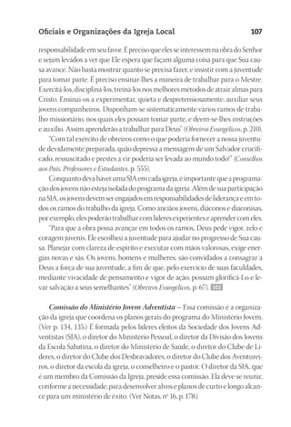 23593ManualdaIgreja2010
Designer
EditorTexto
C.Qualidade
Depto.Arte
Oficiais e Organizações da Igreja Local 107
responsabilidade em seu favor. É preciso que eles se interessem na obra do Senhor
e sejam levados a ver que Ele espera que façam alguma coisa para que Sua cau-
sa avance. Não basta mostrar quanto se precisa fazer, e insistir com a juventude
para tomar parte. É preciso ensinar-lhes a maneira de trabalhar para o Mestre.
Exercitá-los, discipliná-los, treiná-los nos melhores métodos de atrair almas para
Cristo. Ensinai-os a experimentar, quieta e despretensiosamente, auxiliar seus
jovens companheiros. Disponham-se sistematicamente vários ramos de traba-
lho missionário, nos quais eles possam tomar parte, e deem-se-lhes instruções
e auxílio. Assim aprenderão a trabalhar para Deus” (Obreiros Evangélicos, p. 210).
“Com tal exército de obreiros como o que poderia fornecer a nossa juventu-
de devidamente preparada, quão depressa a mensagem de um Salvador crucifi-
cado, ressuscitado e prestes a vir poderia ser levada ao mundo todo!” (Conselhos
aos Pais, Professores e Estudantes, p. 555).
ConquantodevahaverumaSJAemcadaigreja,éimportantequeaprograma-
çãodosjovensnãoestejaisoladadoprogramadaigreja.Alémdesuaparticipação
naSJA,osjovensdevemserengajadosemresponsabilidadesdeliderançaeemto-
dos os ramos do trabalho da igreja. Como anciãos jovens, diáconos e diaconisas,
porexemplo,elespoderãotrabalharcomlíderesexperienteseaprendercomeles.
“Para que a obra possa avançar em todos os ramos, Deus pede vigor, zelo e
coragem juvenis. Ele escolheu a juventude para ajudar no progresso de Sua cau-
sa. Planejar com clareza de espírito e executar com mãos valorosas, exige ener-
gias novas e sãs. Os jovens, homens e mulheres, são convidados a consagrar a
Deus a força de sua juventude, a fim de que, pelo exercício de suas faculdades,
mediante vivacidade de pensamento e vigor de ação, possam glorificá-Lo e le-
var salvação a seus semelhantes” (Obreiros Evangélicos, p. 67). 102
Comissão do Ministério Jovem Adventista – Essa comissão é a organiza-
ção da igreja que coordena os planos gerais do programa do Ministério Jovem.
(Ver p. 134, 135.) É formada pelos líderes eleitos da Sociedade dos Jovens Ad-
ventistas (SJA), o diretor do Ministério Pessoal, o diretor da Divisão dos Jovens
da Escola Sabatina, o diretor do Ministério de Saúde, o diretor do Clube de Lí-
deres, o diretor do Clube dos Desbravadores, o diretor do Clube dos Aventurei-
ros, o diretor da escola da igreja, o conselheiro e o pastor. O diretor da SJA, que
é um membro da Comissão da Igreja, preside essa comissão. Ela deve se reunir,
conforme a necessidade, para desenvolver alvos e planos de curto e longo alcan-
ce para um ministério de êxito. (Ver Notas, nº 16, p. 178.)
 