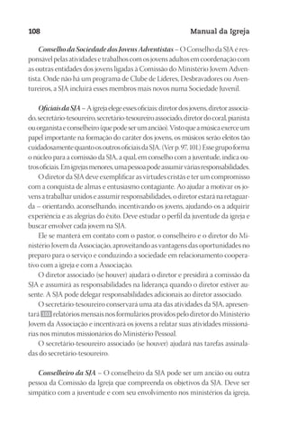 Designer
EditorTexto
C.Qualidade
Depto.Arte
23593ManualdaIgreja2010
108 Manual da Igreja
Conselho da Sociedade dos Jovens Adventistas – O Conselho da SJA é res-
ponsável pelas atividades e trabalhos com os jovens adultos em coordenação com
as outras entidades dos jovens ligadas à Comissão do Ministério Jovem Adven-
tista. Onde não há um programa de Clube de Líderes, Desbravadores ou Aven-
tureiros, a SJA incluirá esses membros mais novos numa Sociedade Juvenil.
OficiaisdaSJA–Aigrejaelegeessesoficiais:diretordosjovens,diretorassocia-
do,secretário-tesoureiro,secretário-tesoureiroassociado,diretordocoral,pianista
ouorganistaeconselheiro(quepodeserumancião).Vistoqueamúsicaexerceum
papel importante na formação do caráter dos jovens, os músicos serão eleitos tão
cuidadosamentequantoosoutrosoficiaisdaSJA.(Verp.97,101.)Essegrupoforma
o núcleo para a comissão da SJA, a qual, em conselho com a juventude, indica ou-
trosoficiais.Emigrejasmenores,umapessoapodeassumirváriasresponsabilidades.
O diretor da SJA deve exemplificar as virtudes cristãs e ter um compromisso
com a conquista de almas e entusiasmo contagiante. Ao ajudar a motivar os jo-
vensatrabalharunidoseassumirresponsabilidades,odiretorestaránaretaguar-
da – orientando, aconselhando, incentivando os jovens, ajudando-os a adquirir
experiência e as alegrias do êxito. Deve estudar o perfil da juventude da igreja e
buscar envolver cada jovem na SJA.
Ele se manterá em contato com o pastor, o conselheiro e o diretor do Mi-
nistério Jovem da Associação, aproveitando as vantagens das oportunidades no
preparo para o serviço e conduzindo a sociedade em relacionamento coopera-
tivo com a igreja e com a Associação.
O diretor associado (se houver) ajudará o diretor e presidirá a comissão da
SJA e assumirá as responsabilidades na liderança quando o diretor estiver au-
sente. A SJA pode delegar responsabilidades adicionais ao diretor associado.
O secretário-tesoureiro conservará uma ata das atividades da SJA, apresen-
tará 103 relatórios mensais nos formulários providos pelo diretor do Ministério
Jovem da Associação e incentivará os jovens a relatar suas atividades missioná-
rias nos minutos missionários do Ministério Pessoal.
O secretário-tesoureiro associado (se houver) ajudará nas tarefas assinala-
das do secretário-tesoureiro.
Conselheiro da SJA – O conselheiro da SJA pode ser um ancião ou outra
pessoa da Comissão da Igreja que compreenda os objetivos da SJA. Deve ser
simpático com a juventude e com seu envolvimento nos ministérios da igreja,
 