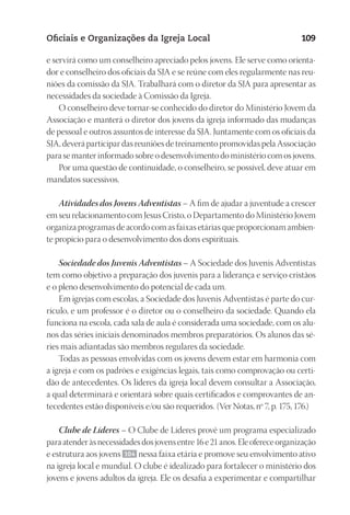 23593ManualdaIgreja2010
Designer
EditorTexto
C.Qualidade
Depto.Arte
Oficiais e Organizações da Igreja Local 109
e servirá como um conselheiro apreciado pelos jovens. Ele serve como orienta-
dor e conselheiro dos oficiais da SJA e se reúne com eles regularmente nas reu-
niões da comissão da SJA. Trabalhará com o diretor da SJA para apresentar as
necessidades da sociedade à Comissão da Igreja.
O conselheiro deve tornar-se conhecido do diretor do Ministério Jovem da
Associação e manterá o diretor dos jovens da igreja informado das mudanças
de pessoal e outros assuntos de interesse da SJA. Juntamente com os oficiais da
SJA, deverá participar das reuniões de treinamento promovidas pela Associação
para se manter informado sobre o desenvolvimento do ministério com os jovens.
Por uma questão de continuidade, o conselheiro, se possível, deve atuar em
mandatos sucessivos.
Atividades dos Jovens Adventistas – A fim de ajudar a juventude a crescer
em seu relacionamento com Jesus Cristo, o Departamento do Ministério Jovem
organiza programas de acordo com as faixas etárias que proporcionam ambien-
te propício para o desenvolvimento dos dons espirituais.
Sociedade dos Juvenis Adventistas – A Sociedade dos Juvenis Adventistas
tem como objetivo a preparação dos juvenis para a liderança e serviço cristãos
e o pleno desenvolvimento do potencial de cada um.
Em igrejas com escolas, a Sociedade dos Juvenis Adventistas é parte do cur-
rículo, e um professor é o diretor ou o conselheiro da sociedade. Quando ela
funciona na escola, cada sala de aula é considerada uma sociedade, com os alu-
nos das séries iniciais denominados membros preparatórios. Os alunos das sé-
ries mais adiantadas são membros regulares da sociedade.
Todas as pessoas envolvidas com os jovens devem estar em harmonia com
a igreja e com os padrões e exigências legais, tais como comprovação ou certi-
dão de antecedentes. Os líderes da igreja local devem consultar a Associação,
a qual determinará e orientará sobre quais certificados e comprovantes de an-
tecedentes estão disponíveis e/ou são requeridos. (Ver Notas, nº 7, p. 175, 176.)
Clube de Líderes – O Clube de Líderes provê um programa especializado
paraatenderàsnecessidadesdosjovensentre16e21anos.Eleofereceorganização
e estrutura aos jovens 104 nessa faixa etária e promove seu envolvimento ativo
na igreja local e mundial. O clube é idealizado para fortalecer o ministério dos
jovens e jovens adultos da igreja. Ele os desafia a experimentar e compartilhar
 