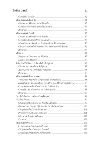 23593ManualdaIgreja2010
Designer
EditorTexto
C.Qualidade
Depto.Arte
Índice Geral XI
Conselho Escolar ....................................................................................................................................................................................... 92
Ministério da Família ..........................................................................................................................................................................................94
Diretor do Ministério da Família ................................................................................................................................95
Comissão do Ministério da Família .......................................................................................................................95
Recursos ....................................................................................................................................................................................................................95
Ministério de Saúde ...............................................................................................................................................................................................95
Diretor do Ministério de Saúde ......................................................................................................................................96
Conselho do Ministério de Saúde ................................................................................................................................96
Ministério de Saúde ou Sociedade de Temperança ....................................................................96
Oferta Mundial do Sábado Pró-Ministério de Saúde ............................................................96
Recursos ....................................................................................................................................................................................................................96
Música ...............................................................................................................................................................................................................................................97
Seleção de Diretores de Música ......................................................................................................................................97
Seleção dos Músicos ............................................................................................................................................................................ 97
Relações Públicas e Liberdade Religiosa .........................................................................................................................97
Diretor de Liberdade Religiosa .........................................................................................................................................97
Associações de Liberdade Religiosa ..........................................................................................................................98
Recursos ....................................................................................................................................................................................................................98
Ministério de Publicações ..........................................................................................................................................................................98
Venda por Meio dos Colportores-Evangelistas .....................................................................................98
Distribuição de Literatura por Meio dos Membros da Igreja ....................................98
Coordenador do Ministério de Publicações ..............................................................................................98
Conselho do Ministério de Publicações ............................................................................................................98
Recursos ....................................................................................................................................................................................................................99
Escola Sabatina e Ministério Pessoal ....................................................................................................................................99
Escola Sabatina .................................................................................................................................................................................................................99
Oficiais da Comissão da Escola Sabatina ....................................................................................................99
Diretor e os Outros Oficiais da Escola Sabatina ..........................................................................100
Dirigentes da Escola Sabatina .......................................................................................................................................101
Professores da Escola Sabatina .....................................................................................................................................101
Oferta da Escola Sabatina ....................................................................................................................................................102
Recursos .................................................................................................................................................................................................................102
Ministério Pessoal ..................................................................................................................................................................................................102
Comissão do Ministério Pessoal ................................................................................................................................. 103
Dirigentes do Ministério Pessoal ............................................................................................................................... 103
Sociedade de Homens Adventistas ....................................................................................................................... 103
 