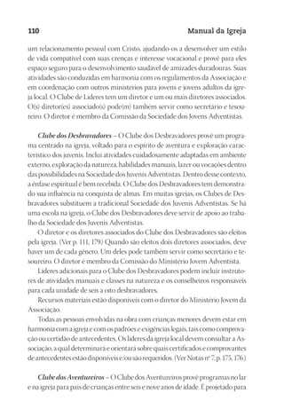 Designer
EditorTexto
C.Qualidade
Depto.Arte
23593ManualdaIgreja2010
110 Manual da Igreja
um relacionamento pessoal com Cristo, ajudando-os a desenvolver um estilo
de vida compatível com suas crenças e interesse vocacional e provê para eles
espaço seguro para o desenvolvimento saudável de amizades duradouras. Suas
atividades são conduzidas em harmonia com os regulamentos da Associação e
em coordenação com outros ministérios para jovens e jovens adultos da igre-
ja local. O Clube de Líderes tem um diretor e um ou mais diretores associados.
O(s) diretor(es) associado(s) pode(m) também servir como secretário e tesou-
reiro. O diretor é membro da Comissão da Sociedade dos Jovens Adventistas.
Clube dos Desbravadores – O Clube dos Desbravadores provê um progra-
ma centrado na igreja, voltado para o espírito de aventura e exploração carac-
terístico dos juvenis. Inclui atividades cuidadosamente adaptadas em ambiente
externo, exploração da natureza, habilidades manuais, lazer ou vocações dentro
das possibilidades na Sociedade dos Juvenis Adventistas. Dentro desse contexto,
a ênfase espiritual é bem recebida. O Clube dos Desbravadores tem demonstra-
do sua influência na conquista de almas. Em muitas igrejas, os Clubes de Des-
bravadores substituem a tradicional Sociedade dos Juvenis Adventistas. Se há
uma escola na igreja, o Clube dos Desbravadores deve servir de apoio ao traba-
lho da Sociedade dos Juvenis Adventistas.
O diretor e os diretores associados do Clube dos Desbravadores são eleitos
pela igreja. (Ver p. 111, 179.) Quando são eleitos dois diretores associados, deve
haver um de cada gênero. Um deles pode também servir como secretário e te-
soureiro. O diretor é membro da Comissão do Ministério Jovem Adventista.
Líderes adicionais para o Clube dos Desbravadores podem incluir instruto-
res de atividades manuais e classes na natureza e os conselheiros responsáveis
para cada unidade de seis a oito desbravadores.
Recursos materiais estão disponíveis com o diretor do Ministério Jovem da
Associação.
Todas as pessoas envolvidas na obra com crianças menores devem estar em
harmoniacomaigrejaecomospadrõeseexigênciaslegais,taiscomocomprova-
ção ou certidão de antecedentes. Os líderes da igreja local devem consultar a As-
sociação,aqualdeterminaráeorientarásobrequaiscertificadosecomprovantes
deantecedentesestãodisponíveise/ousãorequeridos.(VerNotasnº7,p.175,176.)
ClubedosAventureiros– O Clube dos Aventureiros provê programas no lar
e na igreja para pais de crianças entre seis e nove anos de idade. É projetado para
 
