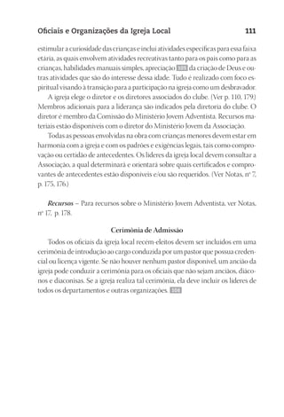 23593ManualdaIgreja2010
Designer
EditorTexto
C.Qualidade
Depto.Arte
Oficiais e Organizações da Igreja Local 111
estimular a curiosidade das crianças e inclui atividades específicas para essa faixa
etária, as quais envolvem atividades recreativas tanto para os pais como para as
crianças, habilidades manuais simples, apreciação 105 da criação de Deus e ou-
tras atividades que são do interesse dessa idade. Tudo é realizado com foco es-
piritual visando à transição para a participação na igreja como um desbravador.
A igreja elege o diretor e os diretores associados do clube. (Ver p. 110, 179.)
Membros adicionais para a liderança são indicados pela diretoria do clube. O
diretor é membro da Comissão do Ministério Jovem Adventista. Recursos ma-
teriais estão disponíveis com o diretor do Ministério Jovem da Associação.
Todas as pessoas envolvidas na obra com crianças menores devem estar em
harmonia com a igreja e com os padrões e exigências legais, tais como compro-
vação ou certidão de antecedentes. Os líderes da igreja local devem consultar a
Associação, a qual determinará e orientará sobre quais certificados e compro-
vantes de antecedentes estão disponíveis e/ou são requeridos. (Ver Notas, nº 7,
p. 175, 176.)
Recursos – Para recursos sobre o Ministério Jovem Adventista, ver Notas,
nº 17, p. 178.
Cerimônia de Admissão
Todos os oficiais da igreja local recém-eleitos devem ser incluídos em uma
cerimônia de introdução ao cargo conduzida por um pastor que possua creden-
cial ou licença vigente. Se não houver nenhum pastor disponível, um ancião da
igreja pode conduzir a cerimônia para os oficiais que não sejam anciãos, diáco-
nos e diaconisas. Se a igreja realiza tal cerimônia, ela deve incluir os líderes de
todos os departamentos e outras organizações. 106
 