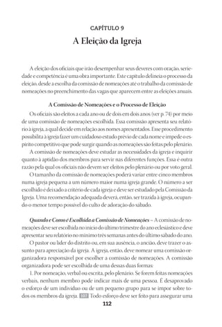 Designer
EditorTexto
C.Qualidade
Depto.Arte
23593ManualdaIgreja2010
112
CAPÍTULO 9
A Eleição da Igreja
A eleição dos oficiais que irão desempenhar seus deveres com oração, serie-
dade e competência é uma obra importante. Este capítulo delineia o processo da
eleição, desde a escolha da comissão de nomeações até o trabalho da comissão de
nomeações no preenchimento das vagas que aparecem entre as eleições anuais.
A Comissão de Nomeações e o Processo de Eleição
Os oficiais são eleitos a cada ano ou de dois em dois anos (ver p. 74) por meio
de uma comissão de nomeações escolhida. Essa comissão apresenta seu relató-
rioàigreja,aqualdecideemrelaçãoaosnomesapresentados.Esseprocedimento
possibilitaàigrejafazerumcuidadosoestudopréviodecadanomeeimpedeoes-
píritocompetitivoquepodesurgirquandoasnomeaçõessãofeitaspeloplenário.
A comissão de nomeações deve estudar as necessidades da igreja e inquirir
quanto à aptidão dos membros para servir nas diferentes funções. Essa é outra
razão pela qual os oficiais não devem ser eleitos pelo plenário ou por voto geral.
O tamanho da comissão de nomeações poderá variar entre cinco membros
numa igreja pequena a um número maior numa igreja grande. O número a ser
escolhido é deixado a critério de cada igreja e deve ser estudado pela Comissão da
Igreja. Uma recomendação adequada deverá, então, ser trazida à igreja, ocupan-
do o menor tempo possível do culto de adoração do sábado.
QuandoeComoéEscolhidaaComissãodeNomeações–Acomissãodeno-
meaçõesdeveserescolhidanoiníciodoúltimotrimestredoanoeclesiásticoedeve
apresentar seu relatório no mínimo três semanas antes do último sábado do ano.
O pastor ou líder do distrito ou, em sua ausência, o ancião, deve trazer o as-
sunto para apreciação da igreja. A igreja, então, deve nomear uma comissão or-
ganizadora responsável por escolher a comissão de nomeações. A comissão
organizadora pode ser escolhida de uma dessas duas formas:
1. Por nomeação, verbal ou escrita, pelo plenário. Se forem feitas nomeações
verbais, nenhum membro pode indicar mais de uma pessoa. É desaprovado
o esforço de um indivíduo ou de um pequeno grupo para se impor sobre to-
dos os membros da igreja. 107 Todo esforço deve ser feito para assegurar uma
 