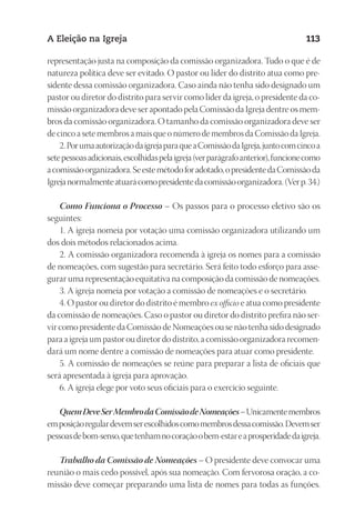 23593ManualdaIgreja2010
Designer
EditorTexto
C.Qualidade
Depto.Arte
A Eleição na Igreja 113
representação justa na composição da comissão organizadora. Tudo o que é de
natureza política deve ser evitado. O pastor ou líder do distrito atua como pre-
sidente dessa comissão organizadora. Caso ainda não tenha sido designado um
pastor ou diretor do distrito para servir como líder da igreja, o presidente da co-
missão organizadora deve ser apontado pela Comissão da Igreja dentre os mem-
bros da comissão organizadora. O tamanho da comissão organizadora deve ser
de cinco a sete membros a mais que o número de membros da Comissão da Igreja.
2.PorumaautorizaçãodaigrejaparaqueaComissãodaIgreja,juntocomcincoa
setepessoasadicionais,escolhidaspelaigreja(verparágrafoanterior),funcionecomo
acomissãoorganizadora.Seestemétodoforadotado,opresidentedaComissãoda
Igrejanormalmenteatuarácomopresidentedacomissãoorganizadora.(Verp.34.)
Como Funciona o Processo – Os passos para o processo eletivo são os
seguintes:
1. A igreja nomeia por votação uma comissão organizadora utilizando um
dos dois métodos relacionados acima.
2. A comissão organizadora recomenda à igreja os nomes para a comissão
de nomeações, com sugestão para secretário. Será feito todo esforço para asse-
gurar uma representação equitativa na composição da comissão de nomeações.
3. A igreja nomeia por votação a comissão de nomeações e o secretário.
4. O pastor ou diretor do distrito é membro ex officio e atua como presidente
da comissão de nomeações. Caso o pastor ou diretor do distrito prefira não ser-
vir como presidente da Comissão de Nomeações ou se não tenha sido designado
para a igreja um pastor ou diretor do distrito, a comissão organizadora recomen-
dará um nome dentre a comissão de nomeações para atuar como presidente.
5. A comissão de nomeações se reúne para preparar a lista de oficiais que
será apresentada à igreja para aprovação.
6. A igreja elege por voto seus oficiais para o exercício seguinte.
QuemDeveSerMembrodaComissãodeNomeações–Unicamentemembros
emposiçãoregulardevemserescolhidoscomomembrosdessacomissão.Devemser
pessoasdebom-senso,quetenhamnocoraçãoobem-estareaprosperidadedaigreja.
Trabalho da Comissão de Nomeações – O presidente deve convocar uma
reunião o mais cedo possível, após sua nomeação. Com fervorosa oração, a co-
missão deve começar preparando uma lista de nomes para todas as funções.
 