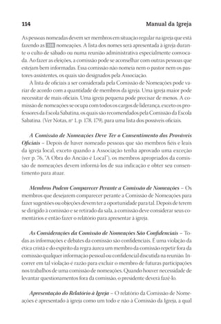 Designer
EditorTexto
C.Qualidade
Depto.Arte
23593ManualdaIgreja2010
114 Manual da Igreja
As pessoas nomeadas devem ser membros em situação regular na igreja que está
fazendo as 108 nomeações. A lista dos nomes será apresentada à igreja duran-
te o culto de sábado ou numa reunião administrativa especialmente convoca-
da. Ao fazer as eleições, a comissão pode se aconselhar com outras pessoas que
estejam bem informadas. Essa comissão não nomeia nem o pastor nem os pas-
tores‑assistentes, os quais são designados pela Associação.
A lista de oficiais a ser considerada pela Comissão de Nomeações pode va-
riar de acordo com a quantidade de membros da igreja. Uma igreja maior pode
necessitar de mais oficiais. Uma igreja pequena pode precisar de menos. A co-
missão de nomeações se ocupa com todos os cargos de liderança, exceto os pro-
fessores da Escola Sabatina, os quais são recomendados pela Comissão da Escola
Sabatina. (Ver Notas, nº 1, p. 178, 179), para uma lista dos possíveis oficiais.
A Comissão de Nomeações Deve Ter o Consentimento dos Prováveis
Oficiais – Depois de haver nomeado pessoas que são membros fiéis e leais
da igreja local, exceto quando a Associação tenha aprovado uma exceção
(ver p. 76, “A Obra do Ancião é Local”), os membros apropriados da comis-
são de nomeações devem informá-los de sua indicação e obter seu consen-
timento para atuar.
Membros Podem Comparecer Perante a Comissão de Nomeações – Os
membros que desejarem comparecer perante a Comissão de Nomeações para
fazer sugestões ou objeções devem ter a oportunidade para tal. Depois de terem
se dirigido à comissão e se retirado da sala, a comissão deve considerar seus co-
mentários e então fazer o relatório para apresentar à igreja.
As Considerações da Comissão de Nomeações São Confidenciais – To-
das as informações e debates da comissão são confidenciais. É uma violação da
ética cristã e do espírito da regra áurea um membro da comissão repetir fora da
comissão qualquer informação pessoal ou confidencial discutida na reunião. In-
correr em tal violação é razão para excluir o membro de futuras participações
nos trabalhos de uma comissão de nomeações. Quando houver necessidade de
levantar questionamentos fora da comissão, o presidente deverá fazê-lo.
Apresentação do Relatório à Igreja – O relatório da Comissão de Nome-
ações é apresentado à igreja como um todo e não à Comissão da Igreja, a qual
 
