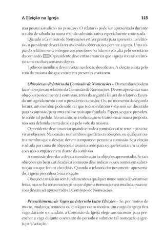 23593ManualdaIgreja2010
Designer
EditorTexto
C.Qualidade
Depto.Arte
A Eleição na Igreja 115
não possui jurisdição no processo. O relatório pode ser apresentado durante
o culto de sábado ou numa reunião administrativa especialmente convocada.
Quando a Comissão de Nomeações estiver pronta para apresentar o relató-
rio, o presidente deverá fazer as devidas observações perante a igreja. Uma có-
pia do relatório será entregue aos membros ou lida em voz alta pelo secretário
da comissão. 109 O presidente deve então anunciar que a igreja votará o relató-
rio uma ou duas semanas depois.
Todos os membros devem votar na eleição dos oficiais. A eleição é feita pelo
voto da maioria dos que estiverem presentes e votarem.
Objeções ao Relatório da Comissão de Nomeações – Os membros podem
fazer objeções ao relatório da Comissão de Nomeações. Devem apresentar suas
objeções pessoalmente à comissão, antes da segunda leitura do relatório, fazen-
do um agendamento com o presidente ou pastor. Ou, no momento da segunda
leitura, um membro pode solicitar que todo o relatório volte sem ser discutido
para a comissão, para uma análise mais aprofundada. Espera-se que o presiden-
te aceite tal pedido. No entanto, se a solicitação se transformar numa proposta,
não será debatida e será decidida pelo voto da maioria.
O presidente deve anunciar quando e onde a comissão vai se reunir para ou-
vir as objeções. Na ocasião, os membros que farão as objeções, ou qualquer ou-
tro membro que o desejar, devem comparecer perante a comissão. Se a eleição
é adiada por causa de objeções, é assunto sério para os que levantaram as obje-
ções não comparecerem diante da comissão.
A comissão deve dar a devida consideração às objeções apresentadas. Se tais
objeções são bem justificadas, a comissão deve indicar novos nomes em substi-
tuição aos que foram alvo delas. Quando o relatório for novamente apresenta-
do, a igreja procederá à sua votação.
Objeções triviais ou sem fundamentos a qualquer nome nunca deveriam ser
feitas, mas se há sérias razões para que alguma nomeação seja mudada, essas ra-
zões devem ser apresentadas à Comissão de Nomeações.
Preenchimento de Vagas no Intervalo Entre Eleições – Se, por motivo de
morte, mudança, renúncia ou qualquer outro motivo, um cargo da igreja fica
vago durante o mandato, a Comissão da Igreja elege um sucessor para pre-
encher a vaga durante o restante do período e submete tal nomeação à igre-
ja para votação.
 