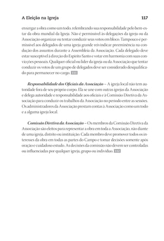 23593ManualdaIgreja2010
Designer
EditorTexto
C.Qualidade
Depto.Arte
A Eleição na Igreja 117
enxergar a obra como um todo, relembrando sua responsabilidade pelo bem‑es-
tar da obra mundial da Igreja. Não é permissível às delegações da igreja ou da
Associação organizar ou tentar conduzir seus votos em bloco. Tampouco é per-
missível aos delegados de uma igreja grande reivindicar preeminência na con-
dução dos assuntos durante a Assembleia da Associação. Cada delegado deve
estar susceptível à direção do Espírito Santo e votar em harmonia com suas con-
vicções pessoais. Qualquer oficial ou líder da igreja ou da Associação que tentar
conduzir os votos de um grupo de delegados deve ser considerado desqualifica-
do para permanecer no cargo. 111
Responsabilidade dos Oficiais da Associação – A igreja local não tem au-
toridade fora de seu próprio corpo. Ela se une com outras igrejas da Associação
e delega autoridade e responsabilidade aos oficiais e à Comissão Diretiva da As-
sociação para conduzir os trabalhos da Associação no período entre as sessões.
Os administradores da Associação prestam contas à Associação como um todo
e a alguma igreja local.
Comissão Diretiva da Associação – Os membros da Comissão Diretiva da
Associação são eleitos para representar a obra em toda a Associação, não diante
de uma igreja, distrito ou instituição. Cada membro deve promover todos os in-
teresses da obra em todas as partes do Campo e tomar decisões somente após
oração e cuidadoso estudo. As decisões da comissão não devem ser controladas
ou influenciadas por qualquer igreja, grupo ou indivíduo. 112
 