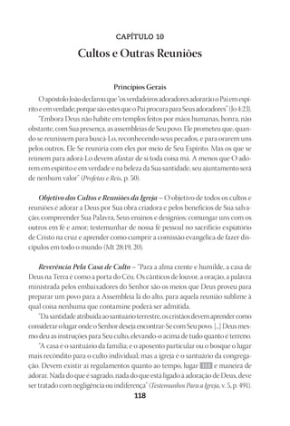 Designer
EditorTexto
C.Qualidade
Depto.Arte
23593ManualdaIgreja2010
118
CAPÍTULO 10
Cultos e Outras Reuniões
Princípios Gerais
OapóstoloJoãodeclarouque“osverdadeirosadoradoresadorarãooPaiemespí-
ritoeemverdade;porquesãoestesqueoPaiprocuraparaSeusadoradores”(Jo 4:23).
“Embora Deus não habite em templos feitos por mãos humanas, honra, não
obstante, com Sua presença, as assembleias de Seu povo. Ele prometeu que, quan-
do se reunissem para buscá-Lo, reconhecendo seus pecados, e para orarem uns
pelos outros, Ele Se reuniria com eles por meio de Seu Espírito. Mas os que se
reúnem para adorá-Lo devem afastar de si toda coisa má. A menos que O ado-
rem em espírito e em verdade e na beleza da Sua santidade, seu ajuntamento será
de nenhum valor” (Profetas e Reis, p. 50).
Objetivo dos Cultos e Reuniões da Igreja – O objetivo de todos os cultos e
reuniões é adorar a Deus por Sua obra criadora e pelos benefícios de Sua salva-
ção; compreender Sua Palavra, Seus ensinos e desígnios; comungar uns com os
outros em fé e amor; testemunhar de nossa fé pessoal no sacrifício expiatório
de Cristo na cruz e aprender como cumprir a comissão evangélica de fazer dis-
cípulos em todo o mundo (Mt 28:19, 20).
Reverência Pela Casa de Culto – “Para a alma crente e humilde, a casa de
Deus na Terra é como a porta do Céu. Os cânticos de louvor, a oração, a palavra
ministrada pelos embaixadores do Senhor são os meios que Deus proveu para
preparar um povo para a Assembleia lá do alto, para aquela reunião sublime à
qual coisa nenhuma que contamine poderá ser admitida.
“Dasantidadeatribuídaaosantuárioterrestre,oscristãosdevemaprendercomo
considerarolugarondeoSenhordesejaencontrar-SecomSeupovo.[...]Deusmes-
mo deu as instruções para Seu culto, elevando-o acima de tudo quanto é terreno.
“A casa é o santuário da família; e o aposento particular ou o bosque o lugar
mais recôndito para o culto individual; mas a igreja é o santuário da congrega-
ção. Devem existir aí regulamentos quanto ao tempo, lugar 113 e maneira de
adorar. Nada do que é sagrado, nada do que está ligado à adoração de Deus, deve
ser tratado com negligência ou indiferença” (Testemunhos Para a Igreja, v. 5, p. 491).
 