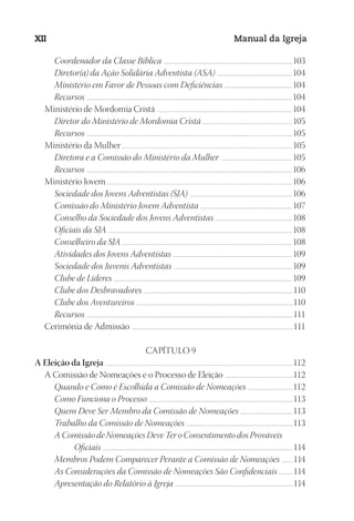 Designer
EditorTexto
C.Qualidade
Depto.Arte
23593ManualdaIgreja2010
XII Manual da Igreja
Coordenador da Classe Bíblica .................................................................................................................................. 103
Diretor(a) da Ação Solidária Adventista (ASA) .............................................................................104
Ministério em Favor de Pessoas com Deficiências .....................................................................104
Recursos ................................................................................................................................................................................................................104
Ministério de Mordomia Cristã ................................................................................................................................................104
Diretor do Ministério de Mordomia Cristã ...........................................................................................105
Recursos ................................................................................................................................................................................................................105
Ministério da Mulher...................................................................................................................................................................................... 105
Diretora e a Comissão do Ministério da Mulher .........................................................................105
Recursos ................................................................................................................................................................................................................106
Ministério Jovem .....................................................................................................................................................................................................106
Sociedade dos Jovens Adventistas (SJA) ........................................................................................................106
Comissão do Ministério Jovem Adventista ............................................................................................. 107
Conselho da Sociedade dos Jovens Adventistas ..............................................................................108
Oficiais da SJA ..........................................................................................................................................................................................108
Conselheiro da SJA ............................................................................................................................................................................108
Atividades dos Jovens Adventistas ......................................................................................................................... 109
Sociedade dos Juvenis Adventistas ........................................................................................................................ 109
Clube de Líderes ..................................................................................................................................................................................... 109
Clube dos Desbravadores ........................................................................................................................................................110
Clube dos Aventureiros ...............................................................................................................................................................110
Recursos .................................................................................................................................................................................................................111
Cerimônia de Admissão ............................................................................................................................................................................111
CAPÍTULO 9
A Eleição da Igreja ........................................................................................................................................................................................................112
A Comissão de Nomeações e o Processo de Eleição .........................................................................112
Quando e Como é Escolhida a Comissão de Nomeações ..............................................112
Como Funciona o Processo ..................................................................................................................................................113
Quem Deve Ser Membro da Comissão de Nomeações ......................................................113
Trabalho da Comissão de Nomeações ............................................................................................................113
A Comissão de Nomeações Deve Ter o Consentimento dos Prováveis
Oficiais ......................................................................................................................................................................................................114
Membros Podem Comparecer Perante a Comissão de Nomeações ............114
As Considerações da Comissão de Nomeações São Confidenciais ...............114
Apresentação do Relatório à Igreja ........................................................................................................................114
 