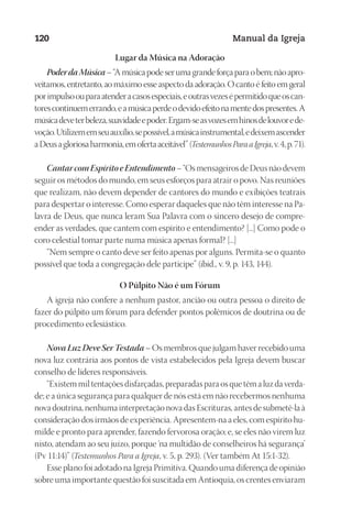 Designer
EditorTexto
C.Qualidade
Depto.Arte
23593ManualdaIgreja2010
120 Manual da Igreja
Lugar da Música na Adoração
PoderdaMúsica–“Amúsicapodeserumagrandeforçaparaobem;nãoapro-
veitamos, entretanto, ao máximo esse aspecto da adoração. O canto é feito em geral
porimpulsoouparaatenderacasosespeciais,eoutrasvezesépermitidoqueoscan-
torescontinuemerrando,eamúsicaperdeodevidoefeitonamentedospresentes.A
músicadeveterbeleza,suavidadeepoder.Ergam-seasvozesemhinosdelouvorede-
voção.Utilizememseuauxílio,sepossível,amúsicainstrumental,edeixemascender
aDeusagloriosaharmonia,emofertaaceitável”(TestemunhosParaaIgreja,v.4,p.71).
CantarcomEspíritoeEntendimento– “Os mensageiros de Deus não devem
seguir os métodos do mundo, em seus esforços para atrair o povo. Nas reuniões
que realizam, não devem depender de cantores do mundo e exibições teatrais
para despertar o interesse. Como esperar daqueles que não têm interesse na Pa-
lavra de Deus, que nunca leram Sua Palavra com o sincero desejo de compre-
ender as verdades, que cantem com espírito e entendimento? [...] Como pode o
coro celestial tomar parte numa música apenas formal? [...]
“Nem sempre o canto deve ser feito apenas por alguns. Permita-se o quanto
possível que toda a congregação dele participe” (ibid., v. 9, p. 143, 144).
O Púlpito Não é um Fórum
A igreja não confere a nenhum pastor, ancião ou outra pessoa o direito de
fazer do púlpito um fórum para defender pontos polêmicos de doutrina ou de
procedimento eclesiástico.
Nova Luz Deve Ser Testada – Os membros que julgam haver recebido uma
nova luz contrária aos pontos de vista estabelecidos pela Igreja devem buscar
conselho de líderes responsáveis.
“Existem mil tentações disfarçadas, preparadas para os que têm a luz da verda-
de; e a única segurança para qualquer de nós está em não recebermos nenhuma
nova doutrina, nenhuma interpretação nova das Escrituras, antes de submetê-la à
consideração dos irmãos de experiência. Apresentem-na a eles, com espírito hu-
milde e pronto para aprender, fazendo fervorosa oração; e, se eles não virem luz
nisto, atendam ao seu juízo, porque ‘na multidão de conselheiros há segurança’
(Pv 11:14)” (Testemunhos Para a Igreja, v. 5, p. 293). (Ver também At 15:1-32).
Esse plano foi adotado na Igreja Primitiva. Quando uma diferença de opinião
sobre uma importante questão foi suscitada em Antioquia, os crentes enviaram
 