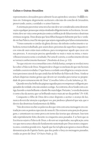 23593ManualdaIgreja2010
Designer
EditorTexto
C.Qualidade
Depto.Arte
Cultos e Outras Reuniões 121
representantes a Jerusalém para submetê-la aos apóstolos e anciãos. Os 115 cris-
tãos em Antioquia alegremente aceitaram a decisão do concílio de Jerusalém,
preservando, assim, a unidade e o amor fraterno.
Aorientaçãoparatestarumanovaluznãodeveserconsideradacomodesmoti-
vaçãoaqualquerpessoaqueestejaestudandodiligentementeasEscrituras.Aocon-
trário,deveservistacomoproteçãocontraainfiltraçãodefalsasteoriasedoutrinas
errôneas na igreja. Deus deseja que Seus filhos busquem fielmente por luz e verda-
deemSuaPalavra,masElenãoquerquesejamenganadosporfalsosensinamentos.
“Vimos somente o cintilar da glória divina e do infinito conhecimento e sa-
bedoria; temos trabalhado, por assim dizer, próximos da superfície enquanto ri-
cos veios de ouro estão mais embaixo, para recompensar aquele que cavar em
sua procura. A escavação precisa aprofundar-se mais e mais na mina, e mara-
vilhosos tesouros serão o resultado. Por uma fé correta, o conhecimento divino
se tornará conhecimento humano” (Parábolas de Jesus, p. 113).
“AoqueestáemvivacomunhãocomoSoldaJustiça,sempreserevelaránova
luzsobreaPalavradeDeus.Ninguémdevechegaràconclusãodequenãohámais
verdadesaseremreveladas.Oquebuscaaverdadecomdiligênciaeoraçãoencon-
trarápreciososraiosdeluzqueaindahãodebrilhardaPalavradeDeus.Aindase
acham dispersas muitas gemas que devem ser reunidas para tornar-se proprie-
dade do povo remanescente de Deus” (Conselhos Sobre a Escola Sabatina, p. 34).
Quandonovaluzbrilhadaspáginassagradaspararecompensarodiligentepes-
quisadordaverdade,estanãoanularáaantiga.Aocontrário,elasefundecomaan-
tiga,fazendo-amaisbrilhanteedando-lhemaisfulgor.Portanto,“averedadosjustos
é como a luz da aurora, que vai brilhando mais e mais até ser dia perfeito” (Pv 4:18).
Conquanto o filho de Deus deva estar disposto a aceitar o avanço da luz,
nunca deverá dar atenção a qualquer voz, por piedosa e plausível que seja, que o
desvie das doutrinas fundamentais da Bíblia.
“Não devemos receber as palavras dos que vêm com uma mensagem em con-
tradição com os pontos especiais de nossa fé. Eles reúnem uma porção de passa-
gens, e amontoam-na como prova em torno das teorias que afirmam. Isso tem
sido repetidamente feito, durante os cinquenta anos passados. E se bem que as
Escrituras sejam a Palavra de Deus, e devam ser respeitadas, sua aplicação, uma
vez que mova uma coluna do fundamento sustentado por Deus nestes cinquen-
ta anos, constitui grande erro. Aquele que faz tal aplicação ignora a maravilhosa
demonstração do Espírito Santo, que deu poder e força às mensagens passadas,
vindas ao povo de Deus” (O Outro Poder, p. 32).
 