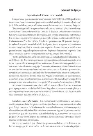 Designer
EditorTexto
C.Qualidade
Depto.Arte
23593ManualdaIgreja2010
122 Manual da Igreja
Importância de Conservar a Unidade
É importante que mantenhamos a “unidade da fé” (Ef 4:13), e 116 igualmente
importante é que busquemos “preservar a unidade do Espírito no vínculo da paz”
(v. 3). Tal unidade requer prudência e aconselhamento com a liderança da igreja.
“Deus está guiando um povo do mundo para a exaltada plataforma da ver-
dade eterna – os mandamentos de Deus e a fé de Jesus. Disciplinará e habilitará
Seu povo. Eles não estarão em divergência, um crendo uma coisa e outro tendo
fé e opiniões inteiramente opostas, e movendo-se cada qual independentemen-
te do conjunto. Pela diversidade dos dons e governos que Ele pôs em Sua igre-
ja, todos alcançarão a unidade da fé. Se alguém forma seu próprio conceito no
tocante à verdade bíblica, sem atender à opinião de seus irmãos, e justifica seu
procedimento alegando que tem o direito de pensar livremente, impondo suas
ideias então aos outros, como poderá cumprir a oração de Cristo? [...]
“Posto que tenhamos uma obra individual, e individual responsabilidade pe-
rante Deus, não devemos seguir nosso próprio critério independentemente, sem
tomaremconsideraçãoasopiniõesesentimentosdenossosirmãos;poistalproce-
deracarretariaadesordemnaigreja.Édeverdospastoresrespeitarodiscernimento
de seus irmãos; mas suas relações mútuas, assim como as doutrinas que ensinam,
deveriam ser submetidas à prova da lei e do testemunho; se, então, os corações fo-
rem dóceis, não haverá divisão entre nós. Alguns se inclinam a ser desordenados,
e apartam-se dos grandes marcos da fé; mas Deus está atuando em Seus pastores
paraquesejamumnadoutrinaenoespírito”(TestemunhosParaMinistros,p.29,30).
À vista dessas considerações, fica evidente que o púlpito deve ser reservado
para a pregação das verdades da Palavra Sagrada e a apresentação de planos e
estratégias denominacionais para o avanço da obra de Deus, não de pontos de
vista e opiniões pessoais. (Ver p. 36, 120, 121.)
Oradores não Autorizados – Em nenhuma circunstância deve um pastor,
ancião ou outro oficial da igreja convidar estranhos ou pessoas não autorizadas
para dirigir os cultos. Indivíduos que foram excluídos do ministério, ou que te-
nham sido removidos do rol de membros em outros lugares ou pessoas mal-in-
tencionadas que não possuam a autoridade da igreja, não devem ter acesso ao
púlpito. Os que forem dignos de confiança serão capazes de identificar-se por
meio de credenciais apropriadas.
Às vezes, é aceitável que oficiais do governo ou líderes civis dirijam a pa-
lavra à congregação, mas todos os demais devem ser excluídos do púlpito,
 