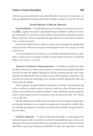 23593ManualdaIgreja2010
Designer
EditorTexto
C.Qualidade
Depto.Arte
Cultos e Outras Reuniões 123
a menos que uma autorização seja concedida pela Associação. Todo pastor, an-
ciãoepresidentedeAssociaçãodevefazercumpriressaregra.(Verp.36,120,121.)
Escola Sabatina e Cultos de Adoração
Escola Sabatina – A Escola Sabatina, um de nossos mais importantes servi-
ços, 117 é a igreja em estudo. Cada sábado nossos membros e milhares de ami-
gos interessados se reúnem na Escola Sabatina para estudar sistematicamente a
Palavra de Deus. Todos os membros da igreja devem ser motivados a frequen-
tá-la e a trazer visitantes.
Cada Escola Sabatina deve esforçar-se para prover programas apropriados
às faixas etárias. Materiais e recursos estão disponíveis na Associação, na União
e na Divisão.
A Escola Sabatina deve promover as atividades missionárias locais e mun-
diais, as ofertas para as missões e dedicar tempo significativo para o estudo da
Bíblia. (Ver Notas, nº 1, p. 179.)
Anúncios e Promoções Departamentais – Cuidadosa consideração deve
ser dada à duração e à natureza dos anúncios e das promoções departamentais
durante os cultos de sábado. Quando se trata de assuntos que não estão espe-
cificamente relacionados com o culto ou com a obra da igreja, os pastores e ofi-
ciais devem excluí-los, mantendo a esse respeito o devido espírito do culto e da
observância do sábado.
Muitas igrejas entregam boletins impressos contendo a programação do
culto e também os anúncios para a semana. Onde isso é feito, há pouca ou ne-
nhuma necessidade para anúncios falados. Onde nenhuma provisão impressa
é feita, muitas igrejas fazem os anúncios antes do início do culto. (Ver Notas,
nº 2, p. 180, 181.)
Devida consideração também deve ser dada aos vários departamentos para
que possam promover seus respectivos programas, mas grande cuidado deve
ser exercido para preservar o tempo necessário para o estudo e pregação da Pa-
lavra de Deus.
Culto de Adoração – O culto de adoração do sábado é a mais importante
reunião da igreja. Nele os membros se reúnem semanalmente para unir-se em
adoração a Deus num espírito de louvor e gratidão, para ouvir a Palavra de Deus,
obter força e graça para enfrentar as batalhas da vida e para aprender a vontade
 