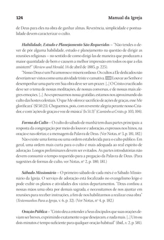 Designer
EditorTexto
C.Qualidade
Depto.Arte
23593ManualdaIgreja2010
124 Manual da Igreja
de Deus para eles na obra de ganhar almas. Reverência, simplicidade e pontua-
lidade devem caracterizar o culto.
Habilidade, Estudo e Planejamento São Requeridos – “Não tendes o de-
ver de pôr alguma habilidade, estudo e planejamento na questão de dirigir as
reuniões religiosas – no sentido de como dirigi-las de maneira que produzam a
maior quantidade de bem e causem a melhor impressão em todos os que a elas
assistem?” (Review and Herald, 14 de abril de 1885, p. 225).
“NossoDeuséumPaiamorosoemisericordioso.OscultosaElededicadosnão
deveriamservistoscomoumaatividadetristeecansativa. 118 LouvaraoSenhore
desempenharumaparteemSuaobradeveserumprazer.[...]OCristocrucificado
deve ser o tema de nossas meditações, de nossas conversas, e de nossas mais ale-
gres emoções. [...] Ao expressarmos nossa gratidão, estamos nos aproximando do
cultodashostescelestiais.‘OqueMeoferecesacrifíciodeaçõesdegraças,esseMe
glorificará’(Sl50:23).Cheguemos,pois,comreverentealegriaperantenossoCria-
dor,ecom‘açõesdegraçasevozdemúsica’(Is51:3)”(CaminhoaCristo,p.103,104).
FormadoCulto– O culto do sábado de manhã tem duas partes principais: a
resposta da congregação por meio do louvor e adoração, expressos nos hinos, na
oraçãoenasofertas;eamensagemdaPalavradeDeus.(VerNotas,nº3,p.181,182.)
Não existe uma forma ou uma ordem estabelecida para o culto público. Em
geral, uma ordem mais curta para o culto é mais adequada ao real espírito de
adoração. Longos preliminares devem ser evitados. As partes introdutórias não
devem consumir o tempo requerido para a pregação da Palavra de Deus. (Para
sugestões de formas de culto, ver Notas, nº 2, p. 180, 181.)
Sábado Missionário – O primeiro sábado de cada mês é o Sábado Missio-
nário da Igreja. O serviço de adoração está focalizado no evangelismo leigo e
pode exibir os planos e atividades dos vários departamentos. “Deus confiou a
nossas mãos uma obra por demais sagrada, e necessitamos de nos ajuntar em
reuniões para receber instruções, a fim de nos habilitarmos a realizar essa obra”
(Testemunhos Para a Igreja, v. 6, p. 32). (Ver Notas, nº 4, p. 182.)
OraçãoPública–“CristodeuaentenderaSeusdiscípulosquesuasoraçõesde-
viamserbreves,exprimindoexatamenteoquedesejavam,enadamais.[...]Umou
dois minutos é tempo suficiente para qualquer oração habitual” (ibid., v. 2, p. 581).
 