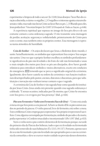 Designer
EditorTexto
C.Qualidade
Depto.Arte
23593ManualdaIgreja2010
126 Manual da Igreja
experimentaralimpezadetodooseuser(Jo13:10).Jesusdesejava“lavar-lhesdoco-
raçãoadiscórdia,ociúmeeoorgulho.[...]Oorgulhoeointeresseegoístacriaramdis-
sensãoeódio,mastudoissolavouCristoaolavar-lhesospés.[...]Olhandoparaeles,
Jesuspodiadizer:‘Vósestaislimpos’(Jo13:10)”(ODesejadodeTodasasNações.,p.646).
A experiência espiritual que repousa no âmago do lava-pés eleva-o de um
costume comum a uma ordenança sagrada. O rito transmite uma mensagem
de perdão, aceitação, segurança e solidariedade, primeiramente de Cristo para
com o crente, mas também entre os próprios crentes. Essa mensagem é expres-
sa numa atmosfera de humildade.
Ceia do Senhor – Os anjos declaram que Jesus, o Redentor deste mundo, é
santo. Semelhantemente, os símbolos que representam Seu corpo e Seu sangue
são santos. Uma vez que o próprio Senhor escolheu os símbolos profundamen-
te significativos do pão não levedado e do fruto da vide não fermentado e usou
o mais simples dos meios para lavar os pés aos discípulos, deve haver grande
relutância para introduzir símbolos e meios alternativos, exceto em condições
de emergência, 120 temendo que se perca o significado original da cerimônia.
Igualmente, deve haver cautela na ordem da cerimônia e nas funções tradicio-
nais desempenhadas pelo pastor, anciãos, diáconos e diaconisas, para que subs-
tituição e inovação não venham tornar comum o que é sagrado.
A cerimônia da Ceia do Senhor é tão sagrada hoje como quando foi instituí-
da por Jesus Cristo. Jesus ainda está presente quando essa sagrada ordenança é
celebrada. “É nessas ocasiões, indicadas por Ele mesmo, que Cristo Se encontra
com Seu povo, e os revigora por Sua presença” (ibid., p. 656).
PãosemFermentoeVinhosemFermento(SucodeUva)–“Cristoestáainda
àmesaemqueforapostaaceiapascoal.Acham-sediantedEleospãesasmosusa-
dos no período da páscoa. O vinho pascoal, livre de fermento, está sobre a mesa.
EstesemblemasCristoempregapararepresentarSeupróprioirrepreensívelsacri-
fício. Coisa alguma corrompida por fermentação, símbolo do pecado e da morte,
podiarepresentar‘oCordeiroimaculadoeincontaminado’(1Pe1:19)”(ibid.,p.653).
Nem o vinho nem o pão contêm elementos de fermentação porque, na tarde
do primeiro dia da Páscoa dos hebreus, tudo o que era levedado ou fermentado
tinha sido removido de suas habitações (Êx 12:15, 19; 13:7). Portanto, apenas suco
de uva não fermentado e pão não levedado são apropriados para o uso na cerimô-
nia da comunhão, e deve se exercer muito cuidado na provisão desses elementos.
 