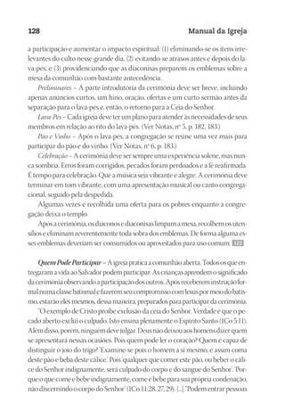 Designer
EditorTexto
C.Qualidade
Depto.Arte
23593ManualdaIgreja2010
128 Manual da Igreja
a participação e aumentar o impacto espiritual: (1) eliminando-se os itens irre-
levantes do culto nesse grande dia, (2) evitando-se atrasos antes e depois do la-
va-pés, e (3) providenciando que as diaconisas preparem os emblemas sobre a
mesa da comunhão com bastante antecedência.
Preliminares – A parte introdutória da cerimônia deve ser breve, incluindo
apenas anúncios curtos, um hino, oração, ofertas e um curto sermão antes da
separação para o lava-pés e, então, o retorno para a Ceia do Senhor.
Lava-Pés – Cada igreja deve ter um plano para atender às necessidades de seus
membros em relação ao rito do lava-pés. (Ver Notas, nº 5, p. 182, 183.)
Pão e Vinho – Após o lava-pés, a congregação se reúne uma vez mais para
participar do pão e do vinho. (Ver Notas, nº 6, p. 183.)
Celebração – A cerimônia deve ser sempre uma experiência solene, mas nun-
ca sombria. Erros foram corrigidos, pecados foram perdoados e a fé reafirmada.
É tempo para celebração. Que a música seja vibrante e alegre. A cerimônia deve
terminar em tom vibrante, com uma apresentação musical ou canto congrega-
cional, seguido pela despedida.
Algumas vezes é recolhida uma oferta para os pobres enquanto a congre-
gação deixa o templo.
Apósacerimônia,osdiáconosediaconisaslimpamamesa,recolhemosuten-
sílios e eliminam reverentemente toda sobra dos emblemas. De forma alguma es-
ses emblemas deveriam ser consumidos ou aproveitados para uso comum. 122
QuemPodeParticipar–Aigrejapraticaacomunhãoaberta.Todososqueen-
tregaramavidaaoSalvadorpodemparticipar.Ascriançasaprendemosignificado
dacerimôniaobservandoaparticipaçãodosoutros.Apósrecebereminstruçãofor-
malnumaclassebatismalefazeremseucompromissocomJesuspormeiodobatis-
mo, estarão eles mesmos, dessa maneira, preparados para participar da cerimônia.
“O exemplo de Cristo proíbe exclusão da ceia do Senhor. Verdade é que o pe-
cado aberto exclui o culpado. Isto ensina plenamente o Espírito Santo (1Co 5:11).
Alémdisso,porém,ninguémdevejulgar.Deusnãodeixouaoshomensdizerquem
se apresentará nessas ocasiões. Pois quem pode ler o coração? Quem é capaz de
distinguir o joio do trigo? ‘Examine-se pois o homem a si mesmo, e assim coma
deste pão e beba deste cálice.’ Pois ‘qualquer que comer este pão, ou beber o cáli-
ce do Senhor indignamente, será culpado do corpo e do sangue do Senhor’. ‘Por-
queoquecomeebebeindignamente,comeebebeparasuaprópriacondenação,
nãodiscernindoocorpodoSenhor’(1Co11:28,27,29).[...]“Podementrarpessoas
 