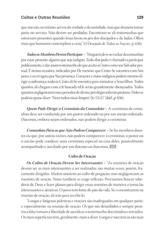 23593ManualdaIgreja2010
Designer
EditorTexto
C.Qualidade
Depto.Arte
Cultos e Outras Reuniões 129
quenãosão,noíntimo,servosdaverdadeedasantidade,masquedesejemtomar
parte no serviço. Não devem ser proibidas. Encontram‑se ali testemunhas que
estiveram presentes quando Jesus lavou os pés dos discípulos e de Judas. Olhos
mais que humanos contemplam a cena” (O Desejado de Todas as Nações, p. 656).
TodososMembrosDevemParticipar–“Ninguémdeveseexcluirdacomunhão
por estar presente alguém que seja indigno. Todo discípulo é chamado a participar
publicamente,edarassimtestemunhodequeaceitaaCristocomoseuSalvadorpes-
soal. É nessas ocasiões, indicadas por Ele mesmo, que Cristo Se encontra com Seu
povo, e os revigora por Sua presença. Corações e mãos indignos podem mesmo di-
rigir a ordenança; todavia Cristo ali Se encontra para ministrar a Seus filhos. Todos
quantos ali chegam com a fé baseada nEle serão grandemente abençoados. Todos
quantosnegligenciamessesperíodosdedivinoprivilégiosofrerãoprejuízo.Delesse
poderia quase dizer: ‘Nem todos estais limpos’ (Jo 13:11)” (ibid., p. 656).
Quem Pode Dirigir a Cerimônia da Comunhão – A cerimônia da comu-
nhão deve ser conduzida por um pastor ordenado ou por um ancião ordenado.
Diáconos, embora sejam ordenados, não podem dirigir a cerimônia.
Comunhão Para os que Não Podem Comparecer – Se há membros doen-
tes ou que, por outras razões, não podem comparecer à cerimônia, o pastor ou
o ancião pode conduzir uma cerimônia especial na casa deles, possivelmente
acompanhado e auxiliado por um diácono ou diaconisa. 123
Culto de Oração
Os Cultos de Oração Devem Ser Interessantes – “As reuniões de oração
devem ser as mais interessantes a ser realizadas; são muitas vezes, porém, fra-
camente dirigidas. Muitos assistem ao culto de pregação, mas negligenciam as
reuniões de oração. Nisso também se exige reflexão. Precisamos buscar sabe-
doria de Deus e fazer planos para dirigir essas reuniões de maneira a torná-las
interessantes e atrativas. O povo tem fome do pão da vida. Se o encontrarem na
reunião de oração, ali irão para recebê-lo.
“Longas e fatigosas palestras e orações são inadequadas em qualquer parte,
e especialmente na reunião de oração. Os que são desinibidos e sempre pron-
tos a falar tomam a liberdade de sacrificar o testemunho dos tímidos e retraídos.
Os mais superficiais têm, geralmente, mais a dizer. Longas e mecânicas são suas
 