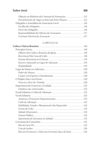 23593ManualdaIgreja2010
Designer
EditorTexto
C.Qualidade
Depto.Arte
Índice Geral XIII
Objeções ao Relatório da Comissão de Nomeações .................................................................115
Preenchimento de Vagas no Intervalo Entre Eleições ............................................................115
Delegados à Assembleia da Associação Local ................................................................................................116
Escolha dos Delegados .................................................................................................................................................................116
Dever dos Delegados ........................................................................................................................................................................116
Responsabilidade dos Oficiais da Associação ....................................................................................117
Comissão Diretiva da Associação ...........................................................................................................................117
CAPÍTULO 10
Cultos e Outras Reuniões ............................................................................................................................................................................118
Princípios Gerais .......................................................................................................................................................................................................118
Objetivo dos Cultos e Reuniões da Igreja .....................................................................................................118
Reverência Pela Casa de Culto .....................................................................................................................................118
Ensinar Reverência às Crianças ..................................................................................................................................119
Decoro e Quietude no Lugar de Adoração ...............................................................................................119
Hospitalidade ..............................................................................................................................................................................................119
Lugar da Música na Adoração........................................................................................................................................................120
Poder da Música ...................................................................................................................................................................................120
Cantar com Espírito e Entendimento ...............................................................................................................120
O Púlpito Não é um Fórum ...............................................................................................................................................................120
Nova Luz Deve Ser Testada ...............................................................................................................................................120
Importância de Conservar a Unidade ...........................................................................................................................122
Oradores não Autorizados .................................................................................................................................................122
Escola Sabatina e Cultos de Adoração ...........................................................................................................................123
Escola Sabatina ............................................................................................................................................................................................................123
Anúncios e Promoções Departamentais .....................................................................................................123
Culto de Adoração .............................................................................................................................................................................123
Habilidade, Estudo e Planejamento São Requeridos ...........................................................124
Forma do Culto .......................................................................................................................................................................................124
Sábado Missionário ........................................................................................................................................................................124
Oração Pública ........................................................................................................................................................................................124
Suprimento de Literatura no Sábado ..............................................................................................................125
Cerimônia da Comunhão ......................................................................................................................................................................125
Rito do Lava-Pés ....................................................................................................................................................................................125
Ceia do Senhor .........................................................................................................................................................................................126
Pão sem Fermento e Vinho sem Fermento (Suco de Uva) .............................................126
 