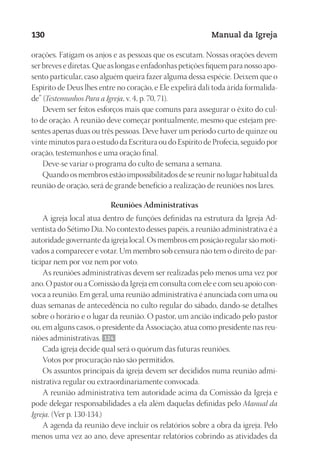 Designer
EditorTexto
C.Qualidade
Depto.Arte
23593ManualdaIgreja2010
130 Manual da Igreja
orações. Fatigam os anjos e as pessoas que os escutam. Nossas orações devem
ser breves e diretas. Que as longas e enfadonhas petições fiquem para nosso apo-
sento particular, caso alguém queira fazer alguma dessa espécie. Deixem que o
Espírito de Deus lhes entre no coração, e Ele expelirá dali toda árida formalida-
de” (Testemunhos Para a Igreja, v. 4, p. 70, 71).
Devem ser feitos esforços mais que comuns para assegurar o êxito do cul-
to de oração. A reunião deve começar pontualmente, mesmo que estejam pre-
sentes apenas duas ou três pessoas. Deve haver um período curto de quinze ou
vinte minutos para o estudo da Escritura ou do Espírito de Profecia, seguido por
oração, testemunhos e uma oração final.
Deve-se variar o programa do culto de semana a semana.
Quando os membros estão impossibilitados de se reunir no lugar habitual da
reunião de oração, será de grande benefício a realização de reuniões nos lares.
Reuniões Administrativas
A igreja local atua dentro de funções definidas na estrutura da Igreja Ad-
ventista do Sétimo Dia. No contexto desses papéis, a reunião administrativa é a
autoridade governante da igreja local. Os membros em posição regular são moti-
vados a comparecer e votar. Um membro sob censura não tem o direito de par-
ticipar nem por voz nem por voto.
As reuniões administrativas devem ser realizadas pelo menos uma vez por
ano. O pastor ou a Comissão da Igreja em consulta com ele e com seu apoio con-
voca a reunião. Em geral, uma reunião administrativa é anunciada com uma ou
duas semanas de antecedência no culto regular do sábado, dando-se detalhes
sobre o horário e o lugar da reunião. O pastor, um ancião indicado pelo pastor
ou, em alguns casos, o presidente da Associação, atua como presidente nas reu-
niões administrativas. 124
Cada igreja decide qual será o quórum das futuras reuniões.
Votos por procuração não são permitidos.
Os assuntos principais da igreja devem ser decididos numa reunião admi-
nistrativa regular ou extraordinariamente convocada.
A reunião administrativa tem autoridade acima da Comissão da Igreja e
pode delegar responsabilidades a ela além daquelas definidas pelo Manual da
Igreja. (Ver p. 130-134.)
A agenda da reunião deve incluir os relatórios sobre a obra da igreja. Pelo
menos uma vez ao ano, deve apresentar relatórios cobrindo as atividades da
 