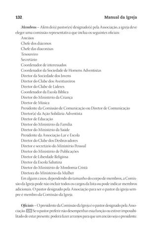 Designer
EditorTexto
C.Qualidade
Depto.Arte
23593ManualdaIgreja2010
132 Manual da Igreja
Membros – Além do(s) pastor(es) designado(s) pela Associação, a igreja deve
eleger uma comissão representativa que inclua os seguintes oficiais:
Anciãos
Chefe dos diáconos
Chefe das diaconisas
Tesoureiro
Secretário
Coordenador de interessados
Coordenador da Sociedade de Homens Adventistas
Diretor da Sociedade dos Jovens
Diretor do Clube dos Aventureiros
Diretor do Clube de Líderes
Coordenador da Escola Bíblica
Diretor do Ministério da Criança
Diretor de Música
Presidente da Comissão de Comunicação ou Diretor de Comunicação
Diretor(a) da Ação Solidária Adventista
Diretor de Educação
Diretor do Ministério da Família
Diretor do Ministério da Saúde
Presidente da Associação Lar e Escola
Diretor do Clube dos Desbravadores
Diretor e secretário do Ministério Pessoal
Diretor do Ministério de Publicações
Diretor de Liberdade Religiosa
Diretor da Escola Sabatina
Diretor do Ministério de Mordomia Cristã
Diretora do Ministério da Mulher
Em alguns casos, dependendo do tamanho do corpo de membros, a Comis-
são da Igreja pode não incluir todos os cargos da lista ou pode indicar membros
adicionais. O pastor designado pela Associação para ser o pastor da igreja sem-
pre é membro da Comissão da Igreja.
Oficiais–OpresidentedaComissãodaIgrejaéopastordesignadopelaAsso-
ciação. 126 Seopastorpreferirnãodesempenharessafunçãoouestiverimpossibi-
litadodeestarpresente,poderáfazerarranjosparaqueumanciãosejao presidente.
 