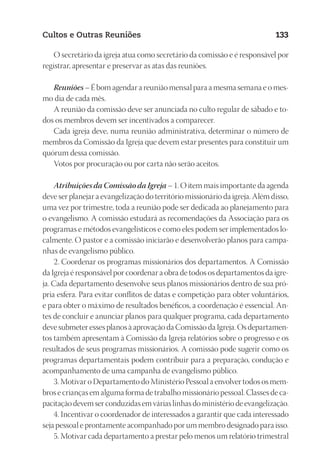 23593ManualdaIgreja2010
Designer
EditorTexto
C.Qualidade
Depto.Arte
Cultos e Outras Reuniões 133
O secretário da igreja atua como secretário da comissão e é responsável por
registrar, apresentar e preservar as atas das reuniões.
Reuniões – É bom agendar a reunião mensal para a mesma semana e o mes-
mo dia de cada mês.
A reunião da comissão deve ser anunciada no culto regular de sábado e to-
dos os membros devem ser incentivados a comparecer.
Cada igreja deve, numa reunião administrativa, determinar o número de
membros da Comissão da Igreja que devem estar presentes para constituir um
quórum dessa comissão.
Votos por procuração ou por carta não serão aceitos.
Atribuições da Comissão da Igreja – 1. O item mais importante da agenda
deve ser planejar a evangelização do território missionário da igreja. Além disso,
uma vez por trimestre, toda a reunião pode ser dedicada ao planejamento para
o evangelismo. A comissão estudará as recomendações da Associação para os
programas e métodos evangelísticos e como eles podem ser implementados lo-
calmente. O pastor e a comissão iniciarão e desenvolverão planos para campa-
nhas de evangelismo público.
2. Coordenar os programas missionários dos departamentos. A Comissão
da Igreja é responsável por coordenar a obra de todos os departamentos da igre-
ja. Cada departamento desenvolve seus planos missionários dentro de sua pró-
pria esfera. Para evitar conflitos de datas e competição para obter voluntários,
e para obter o máximo de resultados benéficos, a coordenação é essencial. An-
tes de concluir e anunciar planos para qualquer programa, cada departamento
deve submeter esses planos à aprovação da Comissão da Igreja. Os departamen-
tos também apresentam à Comissão da Igreja relatórios sobre o progresso e os
resultados de seus programas missionários. A comissão pode sugerir como os
programas departamentais podem contribuir para a preparação, condução e
acompanhamento de uma campanha de evangelismo público.
3. Motivar o Departamento do Ministério Pessoal a envolver todos os mem-
bros e crianças em alguma forma de trabalho missionário pessoal. Classes de ca-
pacitação devem ser conduzidas em várias linhas do ministério de evangelização.
4. Incentivar o coordenador de interessados a garantir que cada interessado
seja pessoal e prontamente acompanhado por um membro designado para isso.
5. Motivar cada departamento a prestar pelo menos um relatório trimestral
 