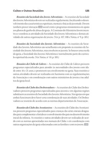 23593ManualdaIgreja2010
Designer
EditorTexto
C.Qualidade
Depto.Arte
Cultos e Outras Reuniões 135
Reuniões da Sociedade dos Jovens Adventistas – As reuniões da Sociedade
dos Jovens Adventistas devem ser realizadas regularmente, focalizando o desen-
volvimento das características espirituais, mentais e físicas da juventude. Devem
também prover interação 128 social cristã e programas missionários em apoio
aos planos de ganho de almas da igreja. A Comissão do Ministério Jovem incen-
tiva e coordena as atividades da Sociedade dos Jovens Adventistas e demais ati-
vidades de outras organizações de jovens. (Ver p. 107, 108 e Notas, nº 9, p. 185.)
Reuniões da Sociedade dos Juvenis Adventistas – As reuniões da Socie-
dade dos Juvenis Adventistas são semelhantes em propósito às reuniões da So-
ciedade dos Jovens Adventistas, mas envolvem os juvenis. Se houver uma escola
da igreja, a Sociedade dos Juvenis Adventistas é normalmente parte do currícu-
lo espiritual da escola. (Ver Notas, nº 10, p. 185.)
Reuniões do Clube de Líderes – As reuniões do Clube de Líderes proveem
programas especializados para atender às necessidades dos jovens com ida-
de entre 16 e 21 anos, e promovem seu envolvimento na igreja. Suas reuniões e
outras atividades devem ser realizadas em harmonia com as regulamentações
da Associação e em coordenação com outros ministérios de jovens e/ou adul-
tos da igreja local.
Reuniões do Clube dos Desbravadores – As reuniões do Clube dos Desbra-
vadores proveem programas especializados para juvenis e em algumas regiões
substituem as reuniões da Sociedade dos Juvenis Adventistas. Nas igrejas em que
ambas funcionam deve haver uma coordenação de suas atividades. Os Desbra-
vadores se reunirão de acordo com as normas departamentais da Associação.
Reuniões do Clube dos Aventureiros – As reuniões do Clube dos Aventurei-
ros proveem programas especializados para crianças das séries iniciais designa-
dosparacomplementarefortaleceroenvolvimentodospaisnodesenvolvimento
inicial da infância. As reuniões e outras atividades devem ser realizadas de acor-
do com as normas apresentadas nos manuais do Clube e em coordenação com
outras organizações da igreja relacionadas com as famílias e com os jovens. 129
 