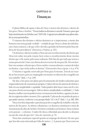 Designer
EditorTexto
C.Qualidade
Depto.Arte
23593ManualdaIgreja2010
136
CAPÍTULO 11
Finanças
O plano bíblico de apoio à obra de Deus é através dos dízimos e ofertas de
Seu povo. Disse o Senhor: “Trazei todos os dízimos à casa do Tesouro, para que
haja mantimento na Minha casa” (Ml 3:10). A igreja tem adotado esse plano des-
de os seus primórdios.
“O sistema dos dízimos e ofertas destinava-se a impressionar a mente dos
homens com uma grande verdade – verdade de que Deus é a fonte de toda bên-
ção a Suas criaturas, e de que a Ele é devida a gratidão do homem pelas boas dá-
divas de Sua providência” (Patriarcas e Profetas, p. 525).
“Os dízimos e ofertas trazidos a Deus são um reconhecimento do direito que
Deus tem sobre nós pela criação, bem como o reconhecimento desse mesmo
direito que a Ele assiste pela nossa redenção. Pelo fato de que tudo que temos e
somos provém de Cristo, tais ofertas devem reverter de nós para Ele. Devem lem-
brar-nos sempre o direito que a Deus confere a nossa redenção, o maior de todos
os direitos, e que inclui todos os demais” (Testemunhos Para a Igreja, v. 6, p. 479).
“O dízimo é sagrado, reservado por Deus para Si mesmo. Tem de ser trazi-
do ao Seu tesouro, para ser empregado em manter os obreiros do evangelho em
seu trabalho” (ibid., v. 9, p. 249).
“Ele deu a Seu povo um plano para levantamento de fundos suficientes para
empreendimento de manutenção própria. O plano divino do sistema do dízimo é
belo em sua simplicidade e equidade. Todos podem dele lançar mão com fé e âni-
mo,poisédivinoemsuaorigem.Nelesealiamasimplicidadeeautilidade[...].Todo
homem,mulherejovempodemtornar-setesoureirosdoSenhor,eagentesematen-
deràsexigênciassobreotesouro.Dizoapóstolo:‘Cadaumdevósponhadeparteo
que puder ajuntar, conforme a sua prosperidade’ (1Co 16:2)” (ibid., v. 3, p. 388, 389).
“Deus tem feito depender a proclamação do evangelho do trabalho e dos do-
nativos de Seu povo. As ofertas voluntárias e os dízimos constituem o meio de
manutenção da obra do Senhor. Dos bens confiados aos homens, Deus reclama
certa porção – o dízimo. A todos Ele deixa a liberdade para decidir se desejam
ou não dar mais do que isto” (Atos dos Apóstolos, p. 74).
“Deus deu orientação especial quanto ao emprego do dízimo. Ele não quer
que Sua obra seja entravada por falta de meios. [...] A porção que Deus reservou
 