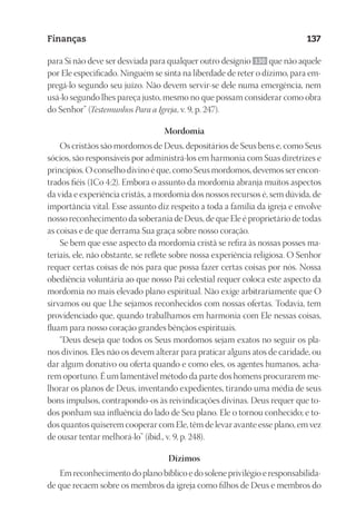 23593ManualdaIgreja2010
Designer
EditorTexto
C.Qualidade
Depto.Arte
Finanças 137
para Si não deve ser desviada para qualquer outro desígnio 130 que não aquele
por Ele especificado. Ninguém se sinta na liberdade de reter o dízimo, para em-
pregá-lo segundo seu juízo. Não devem servir-se dele numa emergência, nem
usá-lo segundo lhes pareça justo, mesmo no que possam considerar como obra
do Senhor” (Testemunhos Para a Igreja, v. 9, p. 247).
Mordomia
Os cristãos são mordomos de Deus, depositários de Seus bens e, como Seus
sócios, são responsáveis por administrá-los em harmonia com Suas diretrizes e
princípios. O conselho divino é que, como Seus mordomos, devemos ser encon-
trados fiéis (1Co 4:2). Embora o assunto da mordomia abranja muitos aspectos
da vida e experiência cristãs, a mordomia dos nossos recursos é, sem dúvida, de
importância vital. Esse assunto diz respeito a toda a família da igreja e envolve
nosso reconhecimento da soberania de Deus, de que Ele é proprietário de todas
as coisas e de que derrama Sua graça sobre nosso coração.
Se bem que esse aspecto da mordomia cristã se refira às nossas posses ma-
teriais, ele, não obstante, se reflete sobre nossa experiência religiosa. O Senhor
requer certas coisas de nós para que possa fazer certas coisas por nós. Nossa
obediência voluntária ao que nosso Pai celestial requer coloca este aspecto da
mordomia no mais elevado plano espiritual. Não exige arbitrariamente que O
sirvamos ou que Lhe sejamos reconhecidos com nossas ofertas. Todavia, tem
providenciado que, quando trabalhamos em harmonia com Ele nessas coisas,
fluam para nosso coração grandes bênçãos espirituais.
“Deus deseja que todos os Seus mordomos sejam exatos no seguir os pla-
nos divinos. Eles não os devem alterar para praticar alguns atos de caridade, ou
dar algum donativo ou oferta quando e como eles, os agentes humanos, acha-
rem oportuno. É um lamentável método da parte dos homens procurarem me-
lhorar os planos de Deus, inventando expedientes, tirando uma média de seus
bons impulsos, contrapondo-os às reivindicações divinas. Deus requer que to-
dos ponham sua influência do lado de Seu plano. Ele o tornou conhecido; e to-
dos quantos quiserem cooperar com Ele, têm de levar avante esse plano, em vez
de ousar tentar melhorá-lo” (ibid., v. 9, p. 248).
Dízimos
Em reconhecimento do plano bíblico e do solene privilégio e responsabilida-
de que recaem sobre os membros da igreja como filhos de Deus e membros do
 