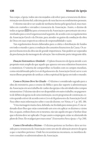 Designer
EditorTexto
C.Qualidade
Depto.Arte
23593ManualdaIgreja2010
138 Manual da Igreja
Seu corpo, a Igreja, todos são encorajados a devolver para a tesouraria da deno-
minação um dízimo fiel, a décima parte de seus lucros ou rendimentos pessoais.
O dízimo não deve ser usado de nenhuma forma pela igreja local, mas man-
tidos em custódia e enviados à tesouraria da Associação. Assim, o dízimo de
todas as igrejas 131 flui para a tesouraria da Associação e percentuais são enca-
minhados para o nível organizacional seguinte, de acordo com os regulamentos
da Associação Geral e da Divisão, para atender os gastos da condução da obra
de Deus em suas respectivas esferas de responsabilidade e ação.
Tais regulamentos foram elaborados para a coleta e distribuição de fundos
em todo o mundo e para a condução dos assuntos financeiros da Causa. Os as-
pectos financeiros da obra são de grande importância. Não podem ser separados
da proclamação da mensagem de salvação. São realmente parte integrante dela.
Doação Sistemática e Unidade – O plano financeiro da Igreja atende a um
propósito mais amplo do que aquele que aparece em seus relatórios financeiros
e estatísticos. O sistema de compartilhar os fundos com os campos mundiais,
como está delineado pelo Livro de Regulamentos da Associação Geral, serve a um
maravilhoso propósito de unificar a obra espiritual da Igreja em todo o mundo.
Como o Dízimo Deve Ser Usado – O dízimo é considerado sagrado para a
obra do ministério, para o ensino da Bíblia e para dar suporte à administração
da Associação em seu trabalho de cuidar das igrejas e das atividades dos campos
missionários. O dízimo não deve ser despendido em outro trabalho, no pagamen-
to de débitos da igreja ou de uma instituição, ou em programas de construção, ex-
ceto quando estiver de acordo com o Livro de Regulamentos da Associação Geral.
Para obter mais informações sobre o uso do dízimo, ver Notas, nº 1, p. 185, 186.
“Umamensagemmuitaclara,definida,mefoidadaparanossopovo.É-meor-
denado dizer-lhes que estão cometendo um erro em aplicar os dízimos a vários
fins, os quais, embora bons em si mesmos, não são aquilo em que o Senhor disse
queodízimodeveseraplicado.Osqueassimoempregam,estão-seafastandodo
planodeDeus.Eleosjulgaráporessascoisas”(TestemunhosParaaIgreja,v.9,p.248).
Como é Devolvido o Dízimo – O dízimo pertence ao Senhor e deve ser tra-
zido para a tesouraria da Associação como um ato de adoração através da igreja
a que o membro pertence. Onde há circunstâncias incomuns, os membros de-
vem consultar os administradores da Associação.
 