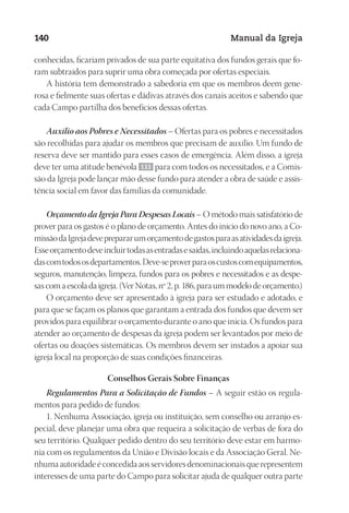 Designer
EditorTexto
C.Qualidade
Depto.Arte
23593ManualdaIgreja2010
140 Manual da Igreja
conhecidas, ficariam privados de sua parte equitativa dos fundos gerais que fo-
ram subtraídos para suprir uma obra começada por ofertas especiais.
A história tem demonstrado a sabedoria em que os membros deem gene-
rosa e fielmente suas ofertas e dádivas através dos canais aceitos e sabendo que
cada Campo partilha dos benefícios dessas ofertas.
Auxílio aos Pobres e Necessitados – Ofertas para os pobres e necessitados
são recolhidas para ajudar os membros que precisam de auxílio. Um fundo de
reserva deve ser mantido para esses casos de emergência. Além disso, a igreja
deve ter uma atitude benévola 133 para com todos os necessitados, e a Comis-
são da Igreja pode lançar mão desse fundo para atender a obra de saúde e assis-
tência social em favor das famílias da comunidade.
Orçamento da Igreja Para Despesas Locais – O método mais satisfatório de
prover para os gastos é o plano de orçamento. Antes do início do novo ano, a Co-
missãodaIgrejadeveprepararumorçamentodegastosparaasatividadesdaigreja.
Esseorçamentodeveincluirtodasasentradasesaídas,incluindoaquelasrelaciona-
dascomtodososdepartamentos.Deve-seproverparaoscustoscomequipamentos,
seguros, manutenção, limpeza, fundos para os pobres e necessitados e as despe-
sas com a escola da igreja. (Ver Notas, nº 2, p. 186, para um modelo de orçamento.)
O orçamento deve ser apresentado à igreja para ser estudado e adotado, e
para que se façam os planos que garantam a entrada dos fundos que devem ser
providos para equilibrar o orçamento durante o ano que inicia. Os fundos para
atender ao orçamento de despesas da igreja podem ser levantados por meio de
ofertas ou doações sistemáticas. Os membros devem ser instados a apoiar sua
igreja local na proporção de suas condições financeiras.
Conselhos Gerais Sobre Finanças
Regulamentos Para a Solicitação de Fundos – A seguir estão os regula-
mentos para pedido de fundos:
1. Nenhuma Associação, igreja ou instituição, sem conselho ou arranjo es-
pecial, deve planejar uma obra que requeira a solicitação de verbas de fora do
seu território. Qualquer pedido dentro do seu território deve estar em harmo-
nia com os regulamentos da União e Divisão locais e da Associação Geral. Ne-
nhuma autoridade é concedida aos servidores denominacionais que representem
interesses de uma parte do Campo para solicitar ajuda de qualquer outra parte
 
