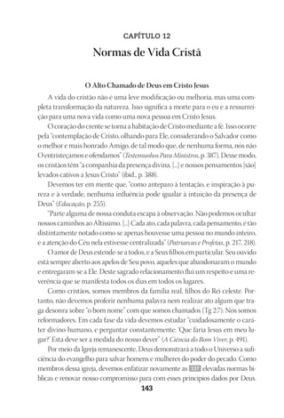 23593ManualdaIgreja2010
Designer
EditorTexto
C.Qualidade
Depto.Arte143
CAPÍTULO 12
Normas de Vida Cristã
O Alto Chamado de Deus em Cristo Jesus
A vida do cristão não é uma leve modificação ou melhoria, mas uma com-
pleta transformação da natureza. Isso significa a morte para o eu e a ressurrei-
ção para uma nova vida como uma nova pessoa em Cristo Jesus.
O coração do crente se torna a habitação de Cristo mediante a fé. Isso ocorre
pela “contemplação de Cristo, olhando para Ele, considerando o Salvador como
o melhor e mais honrado Amigo, de tal modo que, de nenhuma forma, nós não
O entristeçamos e ofendamos” (Testemunhos Para Ministros, p. 387). Desse modo,
os cristãos têm “a companhia da presença divina, [...] e nossos pensamentos [são]
levados cativos a Jesus Cristo” (ibid., p. 388).
Devemos ter em mente que, “como anteparo à tentação, e inspiração à pu-
reza e à verdade, nenhuma influência pode igualar à intuição da presença de
Deus” (Educação, p. 255).
“Parte alguma de nossa conduta escapa à observação. Não podemos ocultar
nossos caminhos ao Altíssimo. [...] Cada ato, cada palavra, cada pensamento, é tão
distintamente notado como se apenas houvesse uma pessoa no mundo inteiro,
e a atenção do Céu nela estivesse centralizada” (Patriarcas e Profetas, p. 217, 218).
O amor de Deus estende-se a todos, e a Seus filhos em particular. Seu ouvido
está sempre aberto aos apelos de Seu povo, aqueles que abandonaram o mundo
e entregaram-se a Ele. Deste sagrado relacionamento flui um respeito e uma re-
verência que se manifesta todos os dias em todos os lugares.
Como cristãos, somos membros da família real, filhos do Rei celeste. Por-
tanto, não devemos proferir nenhuma palavra nem realizar ato algum que tra-
ga desonra sobre “o bom nome” com que somos chamados (Tg 2:7). Nós somos
reformadores. Em cada fase da vida devemos estudar “cuidadosamente o cará-
ter divino-humano, e perguntar constantemente: ‘Que faria Jesus em meu lu-
gar?’ Esta deve ser a medida do nosso dever” (A Ciência do Bom Viver, p. 491).
Por meio da Igreja remanescente, Deus demonstrará a todo o Universo a sufi-
ciência do evangelho para salvar homens e mulheres do poder do pecado. Como
membros dessa igreja, devemos enfatizar novamente as 137 elevadas normas bí-
blicas e renovar nosso compromisso para com esses princípios dados por Deus.
 