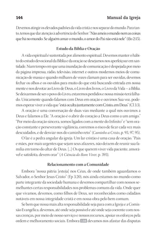 Designer
EditorTexto
C.Qualidade
Depto.Arte
23593ManualdaIgreja2010
144 Manual da Igreja
Devemosatingiroselevadospadrõesdavidacristãenosseparardomundo.Paratan-
to,temosquedaratençãoàadvertênciadoSenhor:“Nãoameisomundonemascoisas
quehánomundo.Sealguémamaromundo,oamordoPainãoestánele”(1Jo2:15).
Estudo da Bíblia e Oração
Avidaespiritualésustentadaporalimentoespiritual.Devemosmanterohábi-
todoestudodevocionaldaBíbliaedaoraçãosedesejamosnosaperfeiçoaremsan-
tidade.Numtempoemqueumainundaçãodecomunicaçãoédespejadapormeio
da página impressa, rádio, televisão, internet e outros modernos meios de comu-
nicação de massa e quando milhares de vozes clamam para ser ouvidas, devemos
fechar os olhos e os ouvidos para muito do que está buscando entrada em nossa
menteenosdevotaraoLivrodeDeus,oLivrodoslivros,oLivrodaVida–aBíblia.
SedeixarmosdeseropovodoLivro,estaremosperdidosenossamissãoteráfalha-
do. Unicamente quando falamos com Deus em oração e ouvimos Sua voz, pode-
mosesperarviveravidaque“estáocultajuntamentecomCristo,emDeus”(Cl3:3).
A oração é uma conversação de duas vias mediante a qual nós ouvimos a
Deus e falamos a Ele. “A oração é o abrir do coração a Deus como a um amigo.”
“Por meio da oração sincera, somos ligados com a mente do Infinito” e “sem ora-
ção constante e perseverante vigilância, corremos o risco de ficar cada vez mais
descuidados, e de desviar-nos do caminho reto” (Caminho a Cristo, p. 93, 97, 95).
O lar é a pedra angular da igreja. Um lar cristão é uma casa de oração. “Pais
e mães, por mais urgentes que sejam seus afazeres, não deixem de reunir sua fa-
mília em torno do altar de Deus. [...] Os que querem viver vida paciente, amorá-
vel e satisfeita, devem orar” (A Ciência do Bom Viver, p. 393).
Relacionamento com a Comunidade
Embora “nossa pátria [esteja] nos Céus, de onde também aguardamos o
Salvador, o Senhor Jesus Cristo” (Fp 3:20), nós ainda estamos no mundo como
parte integrante da sociedade humana e devemos compartilhar com nossos se-
melhantes certas responsabilidades nos problemas comuns da vida. Onde quer
que vivamos, devemos, como filhos de Deus, ser reconhecidos como cidadãos
notáveis em nossa integridade cristã e em nossa obra pelo bem comum.
Se bem que nossa mais alta responsabilidade seja para com a Igreja e a Comis-
são Evangélica, devemos, até onde seja possível e até onde seja coerente com nos-
sas crenças, por meio de nosso serviço e nossos recursos, apoiar os esforços pela
ordem e melhoramento sociais. Embora 138 devamos nos afastar das disputas
 