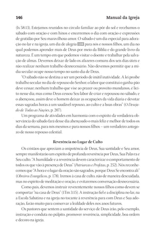 Designer
EditorTexto
C.Qualidade
Depto.Arte
23593ManualdaIgreja2010
146 Manual da Igreja
(Is 58:13). Estejamos reunidos no círculo familiar ao pôr do sol e recebamos o
sábado com oração e com hinos e encerremos o dia com oração e expressões
de gratidão por Seu maravilhoso amor. O sábado é um dia especial para adora-
ção no lar e na igreja, um dia de alegria 139 para nós e nossos filhos, um dia no
qual podemos aprender mais de Deus por meio da Bíblia e do grande livro da
natureza. É um tempo em que podemos visitar o doente e trabalhar pela salva-
ção de almas. Devemos deixar de lado os afazeres comuns dos seis dias úteis e
não realizar nenhum trabalho desnecessário. Não devemos permitir que a mí-
dia secular ocupe nosso tempo no santo dia de Deus.
“O sábado não se destina a ser um período de inútil inatividade. A lei proíbe
trabalho secular no dia de repouso do Senhor; o labor que constitui o ganha-pão
deve cessar; nenhum trabalho que vise ao prazer ou proveito mundanos, é líci-
to nesse dia; mas como Deus cessou Seu labor de criar e repousou no sábado, e
o abençoou, assim deve o homem deixar as ocupações da vida diária e devotar
essas sagradas horas a um saudável repouso, ao culto e a boas obras” (O Deseja-
do de Todas as Nações, p. 207).
Um programa de atividades em harmonia com o espírito da verdadeira ob-
servância do sábado fará desse dia abençoado o mais feliz e melhor de todos os
dias da semana, para nós mesmos e para nossos filhos – um verdadeiro antego-
zo de nosso repouso celestial.
Reverência no Lugar de Culto
Os cristãos que apreciam a onipotência de Deus, Sua santidade e Seu amor,
sempremanifestarãoumespíritodeprofundareverênciaporDeus,SuaPalavrae
Seu culto. “A humildade e a reverência devem caracterizar o comportamento de
todos os que vão à presença de Deus” (Patriarcas e Profetas, p. 252). Nós reconhe-
cemosque“Ahoraeolugardaoraçãosãosagrados,porqueDeusSeencontraali”
(Obreiros Evangélicos, p. 178). Iremos à casa de culto, não de maneira descuidada,
mas no espírito de meditação e oração, e evitaremos conversação desnecessária.
Como pais, devemos instruir reverentemente nossos filhos como devem se
comportar “na casa de Deus” (1Tm 3:15). A instrução fiel e a disciplina no lar, na
a Escola Sabatina e na igreja no tocante à reverência para com Deus e Sua ado-
ração, farão muito para conservar a lealdade deles nos anos futuros.
Os pastores que sentem a santidade do serviço de Deus irão, pelo exemplo,
instrução e conduta no púlpito, promover reverência, simplicidade, boa ordem
e decoro na igreja.
 