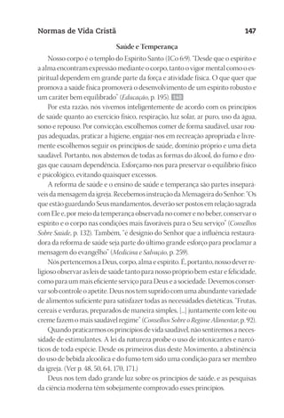 23593ManualdaIgreja2010
Designer
EditorTexto
C.Qualidade
Depto.Arte
Normas de Vida Cristã 147
Saúde e Temperança
Nosso corpo é o templo do Espírito Santo (1Co 6:9). “Desde que o espírito e
a alma encontram expressão mediante o corpo, tanto o vigor mental como o es-
piritual dependem em grande parte da força e atividade física. O que quer que
promova a saúde física promoverá o desenvolvimento de um espírito robusto e
um caráter bem equilibrado” (Educação, p. 195). 140
Por esta razão, nós vivemos inteligentemente de acordo com os princípios
de saúde quanto ao exercício físico, respiração, luz solar, ar puro, uso da água,
sono e repouso. Por convicção, escolhemos comer de forma saudável, usar rou-
pas adequadas, praticar a higiene, engajar-nos em recreação apropriada e livre-
mente escolhemos seguir os princípios de saúde, domínio próprio e uma dieta
saudável. Portanto, nos abstemos de todas as formas do álcool, do fumo e dro-
gas que causam dependência. Esforçamo-nos para preservar o equilíbrio físico
e psicológico, evitando quaisquer excessos.
A reforma de saúde e o ensino de saúde e temperança são partes insepará-
veis da mensagem da igreja. Recebemos instrução da Mensageira do Senhor: “Os
que estão guardando Seus mandamentos, deverão ser postos em relação sagrada
com Ele e, por meio da temperança observada no comer e no beber, conservar o
espírito e o corpo nas condições mais favoráveis para o Seu serviço” (Conselhos
Sobre Saúde, p. 132). Também, “é desígnio do Senhor que a influência restaura-
dora da reforma de saúde seja parte do último grande esforço para proclamar a
mensagem do evangelho” (Medicina e Salvação, p. 259).
Nós pertencemos a Deus, corpo, alma e espírito. É, portanto, nosso dever re-
ligioso observar as leis de saúde tanto para nosso próprio bem-estar e felicidade,
como para um mais eficiente serviço para Deus e a sociedade. Devemos conser-
var sob controle o apetite. Deus nos tem suprido com uma abundante variedade
de alimentos suficiente para satisfazer todas as necessidades dietéticas. “Frutas,
cereais e verduras, preparados de maneira simples, [...] juntamente com leite ou
creme fazem o mais saudável regime” (Conselhos Sobre o Regime Alimentar, p. 92).
Quando praticarmos os princípios de vida saudável, não sentiremos a neces-
sidade de estimulantes. A lei da natureza proíbe o uso de intoxicantes e narcó-
ticos de toda espécie. Desde os primeiros dias deste Movimento, a abstinência
do uso de bebida alcoólica e do fumo tem sido uma condição para ser membro
da igreja. (Ver p. 48, 50, 64, 170, 171.)
Deus nos tem dado grande luz sobre os princípios de saúde, e as pesquisas
da ciência moderna têm sobejamente comprovado esses princípios.
 