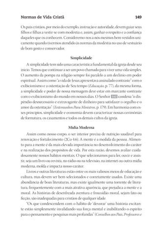 23593ManualdaIgreja2010
Designer
EditorTexto
C.Qualidade
Depto.Arte
Normas de Vida Cristã 149
Os pais cristãos, por meio do exemplo, instrução e autoridade, devem guiar seus
filhos e filhas a vestir-se com modéstia e, assim, ganhar o respeito e a confiança
daqueles que os conhecem. Consideremo-nos a nós mesmos bem vestidos uni-
camente quando tivermos atendido às normas da modéstia no uso de vestuário
de bom gosto e conservador.
Simplicidade
A simplicidade tem sido uma característica fundamental da igreja desde seu
início. Temos que continuar a ser um povo chamado para viver uma vida simples.
O aumento da pompa na religião sempre foi paralelo a um declínio em poder
espiritual. Assim como “a vida de Jesus apresentava assinalado contraste” com o
exibicionismo e a ostentação de Seu tempo (Educação, p. 77), da mesma forma,
a simplicidade e poder de nossa mensagem deve estar em marcante contraste
com o exibicionismo do mundo em nossos dias. O Senhor 142 condena “o dis-
pêndio desnecessário e extravagante de dinheiro para satisfazer o orgulho e o
amor da ostentação” (Testemunhos Para Ministros, p. 179). Em harmonia com es-
ses princípios, simplicidade e economia devem caracterizar nossas cerimônias
de formatura, os casamentos e todos os demais cultos da igreja.
Mídia Moderna
Assim como nosso corpo, o ser interior precisa de nutrição saudável para
renovação e fortalecimento (2Co 4:6). A mente é a medida da pessoa. Alimen-
to para a mente é da mais elevada importância no desenvolvimento do caráter
e na realização dos propósitos de vida. Por esta razão, devemos avaliar cuida-
dosamente nossos hábitos mentais. O que selecionamos para ler, ouvir e assis-
tir, seja um livro ou revista, no rádio ou na televisão, na internet ou outra mídia
moderna, molda e impacta nosso caráter.
Livros e outras literaturas estão entre os mais valiosos meios de educação e
cultura, mas devem ser bem selecionados e corretamente usados. Existe uma
abundância de boas literaturas, mas existe igualmente uma torrente de litera-
tura, frequentemente com a mais atrativa aparência, que prejudica a mente e a
moral. As histórias de desenfreada aventura e frouxidão moral, sejam fato ou
ficção, são inadequadas para cristãos de qualquer idade.
“Os que condescendem com o hábito de ‘devorar’ uma história excitan-
te estão simplesmente invalidando sua força mental e inabilitando o espírito
para o pensamento e pesquisas mais profundas” (Conselhos aos Pais, Professores e
 
