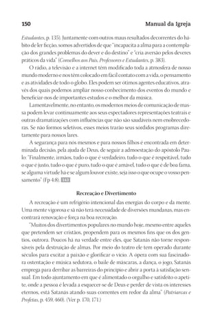 Designer
EditorTexto
C.Qualidade
Depto.Arte
23593ManualdaIgreja2010
150 Manual da Igreja
Estudantes, p. 135). Juntamente com outros maus resultados decorrentes do há-
bito de ler ficção, somos advertidos de que “incapacita a alma para a contempla-
ção dos grandes problemas do dever e do destino” e “cria aversão pelos deveres
práticos da vida” (Conselhos aos Pais, Professores e Estudantes, p. 383).
O rádio, a televisão e a internet têm modificado toda a atmosfera de nosso
mundo moderno e nos têm colocado em fácil contato com a vida, o pensamento
e as atividades de todo o globo. Eles podem ser ótimos agentes educativos, atra-
vés dos quais podemos ampliar nosso conhecimento dos eventos do mundo e
beneficiar-nos de importantes estudos e o melhor da música.
Lamentavelmente, no entanto, os modernos meios de comunicação de mas-
sa podem levar continuamente aos seus espectadores representações teatrais e
outras dramatizações com influências que não são saudáveis nem enobrecedo-
ras. Se não formos seletivos, esses meios trarão seus sórdidos programas dire-
tamente para nossos lares.
A segurança para nós mesmos e para nossos filhos é encontrada em deter-
minada decisão, pela ajuda de Deus, de seguir a admoestação do apóstolo Pau-
lo: “Finalmente, irmãos, tudo o que é verdadeiro, tudo o que é respeitável, tudo
o que é justo, tudo o que é puro, tudo o que é amável, tudo o que é de boa fama,
se alguma virtude há e se algum louvor existe, seja isso o que ocupe o vosso pen-
samento” (Fp 4:8). 143
Recreação e Divertimento
A recreação é um refrigério intencional das energias do corpo e da mente.
Uma mente vigorosa e sã não terá necessidade de diversões mundanas, mas en-
contrará renovação e força na boa recreação.
“Muitos dos divertimentos populares no mundo hoje, mesmo entre aqueles
que pretendem ser cristãos, propendem para os mesmos fins que os dos gen-
tios, outrora. Poucos há na verdade entre eles, que Satanás não torne respon-
sáveis pela destruição de almas. Por meio do teatro ele tem operado durante
séculos para excitar a paixão e glorificar o vício. A ópera com sua fascinado-
ra ostentação e música sedutora, o baile de máscaras, a dança, o jogo, Satanás
emprega para derribar as barreiras do princípio e abrir a porta à satisfação sen-
sual. Em todo ajuntamento em que é alimentado o orgulho e satisfeito o apeti-
te, onde a pessoa é levada a esquecer-se de Deus e perder de vista os interesses
eternos, está Satanás atando suas correntes em redor da alma” (Patriarcas e
Profetas, p. 459, 460). (Ver p. 170, 171.)
 