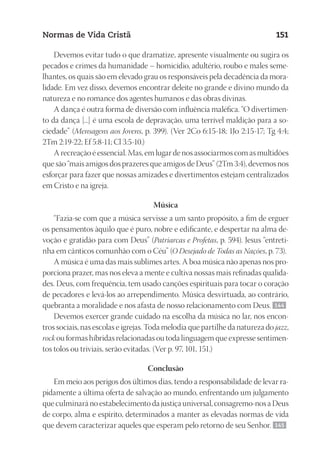 23593ManualdaIgreja2010
Designer
EditorTexto
C.Qualidade
Depto.Arte
Normas de Vida Cristã 151
Devemos evitar tudo o que dramatize, apresente visualmente ou sugira os
pecados e crimes da humanidade – homicídio, adultério, roubo e males seme-
lhantes, os quais são em elevado grau os responsáveis pela decadência da mora-
lidade. Em vez disso, devemos encontrar deleite no grande e divino mundo da
natureza e no romance dos agentes humanos e das obras divinas.
A dança é outra forma de diversão com influência maléfica. “O divertimen-
to da dança [...] é uma escola de depravação, uma terrível maldição para a so-
ciedade” (Mensagens aos Jovens, p. 399). (Ver 2Co 6:15-18; 1Jo 2:15-17; Tg 4:4;
2Tm 2:19-22; Ef 5:8-11; Cl 3:5-10.)
A recreação é essencial. Mas, em lugar de nos associarmos com as multidões
que são “mais amigos dos prazeres que amigos de Deus” (2Tm 3:4), devemos nos
esforçar para fazer que nossas amizades e divertimentos estejam centralizados
em Cristo e na igreja.
Música
“Fazia-se com que a música servisse a um santo propósito, a fim de erguer
os pensamentos àquilo que é puro, nobre e edificante, e despertar na alma de-
voção e gratidão para com Deus” (Patriarcas e Profetas, p. 594). Jesus “entreti-
nha em cânticos comunhão com o Céu” (O Desejado de Todas as Nações, p. 73).
A música é uma das mais sublimes artes. A boa música não apenas nos pro-
porciona prazer, mas nos eleva a mente e cultiva nossas mais refinadas qualida-
des. Deus, com frequência, tem usado canções espirituais para tocar o coração
de pecadores e levá-los ao arrependimento. Música desvirtuada, ao contrário,
quebranta a moralidade e nos afasta de nosso relacionamento com Deus. 144
Devemos exercer grande cuidado na escolha da música no lar, nos encon-
tros sociais, nas escolas e igrejas. Toda melodia que partilhe da natureza do jazz,
rock ou formas híbridas relacionadas ou toda linguagem que expresse sentimen-
tos tolos ou triviais, serão evitadas. (Ver p. 97, 101, 151.)
Conclusão
Em meio aos perigos dos últimos dias, tendo a responsabilidade de levar ra-
pidamente a última oferta de salvação ao mundo, enfrentando um julgamento
que culminará no estabelecimento da justiça universal, consagremo-nos a Deus
de corpo, alma e espírito, determinados a manter as elevadas normas de vida
que devem caracterizar aqueles que esperam pelo retorno de seu Senhor. 145
 