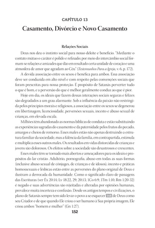 Designer
EditorTexto
C.Qualidade
Depto.Arte
23593ManualdaIgreja2010
152
CAPÍTULO 13
Casamento, Divórcio e Novo Casamento
Relações Sociais
Deus nos deu o instinto social para nosso deleite e benefício. “Mediante o
contato mútuo o caráter é polido e refinado; por meio do intercâmbio social for-
mam‑serelaçõeseamizadesquedãoemresultadocertaunidadedecoraçãoeuma
atmosfera de amor que agradam ao Céu” (Testemunhos Para a Igreja, v. 6, p. 172).
A devida associação entre os sexos é benéfica para ambos. Essa associação
deve ser conduzida em alto nível e com respeito pelas convenções sociais que
foram prescritas para nossa proteção. É propósito de Satanás perverter tudo
o que é bom, e a perversão do que é melhor geralmente conduz ao que é pior.
Hoje em dia, os ideais que fazem dessas interações sociais seguras e felizes
são degradados a um grau alarmante. Sob a influência da paixão não restringi-
da pelos princípios morais e religiosos, a associação entre os sexos se degenerou
em libertinagem, licenciosidade, perversões sexuais, incesto e abuso sexual de
crianças, em elevada escala.
Milhões têm abandonado as normas bíblicas de conduta e estão substituindo
as experiências sagradas do casamento e da paternidade pelos frutos do pecado,
amargos e cheios de remorso. Esses males estão não apenas destruindo a estru-
tura familiar da sociedade, mas a falência da família, em contrapartida, estimula
e multiplica esses outros males. Os resultados em vidas distorcidas de crianças e
jovens são dolorosos. Os efeitos sobre a sociedade são desastrosos e crescentes.
Esses males têm se tornado mais abertos e ameaçadores para os ideais e pro-
pósitos do lar cristão. Adultério, pornografia, abuso em todas as suas formas
(inclusive abuso sexual de cônjuges, de crianças e de idosos), incesto e práticas
homossexuais e lésbicas estão entre as perversões do plano original de Deus e
ilustram a derrocada da humanidade. Como o significado claro de passagens
das Escrituras (ver Êx 20:14; Lv 18:22, 29; 20:13; 1Co 6:9; 1Tm 1:10; Rm 1:20-32)
é negado e suas advertências são rejeitadas e alteradas por opiniões humanas,
prevalece muita incerteza e confusão. Desde os antigos tempos e civilizações, o
plano de Satanás sempre tem sido levar o povo a se esquecer 146 de Deus como
seu Criador e de que quando Ele criou o ser humano à Sua própria imagem, Ele
criou ambos “homem e mulher” (Gn 1:27).
 